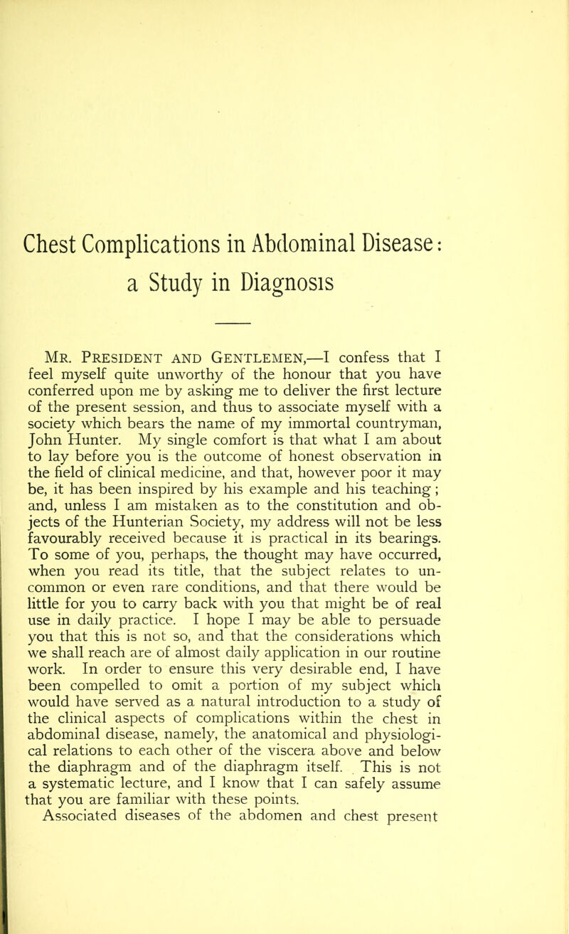 Chest Complications in Abdominal Disease: a Study in Diagnosis Mr. President and Gentlemen,—I confess that I feel myself quite unworthy of the honour that you have conferred upon me by asking me to deliver the first lecture of the present session, and thus to associate myself with a society which bears the name of my immortal countryman, John Hunter. My single comfort is that what I am about to lay before you is the outcome of honest observation in the field of clinical medicine, and that, however poor it may be, it has been inspired by his example and his teaching; and, unless I am mistaken as to the constitution and ob- jects of the Hunterian Society, my address will not be less favourably received because it is practical in its bearings. To some of you, perhaps, the thought may have occurred, when you read its title, that the subject relates to un- common or even rare conditions, and that there would be little for you to carry back with you that might be of real use in daily practice. I hope I may be able to persuade you that this is not so, and that the considerations which we shall reach are of almost daily application in our routine work. In order to ensure this very desirable end, I have been compelled to omit a portion of my subject which would have served as a natural introduction to a study of the clinical aspects of complications within the chest in abdominal disease, namely, the anatomical and physiologi- cal relations to each other of the viscera above and below the diaphragm and of the diaphragm itself. This is not a systematic lecture, and I know that I can safely assume that you are familiar with these points. Associated diseases of the abdomen and chest present
