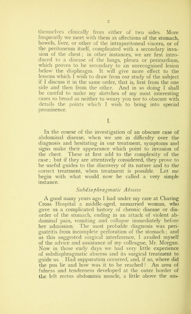 themselves clinically from either of two sides. More frequently we meet with them as affections of the stomach, bowels, liver, or other of the intraperitoneal viscera, or of the peritoneum itself, complicated with a secondary inva- sion of the chest; in other instances, we are first intro- duced to a disease of the lungs, pleura or pericardium, which proves to be secondary to an unrecognised lesion below the diaphragm. It will give more effect to the lessons which I wish to draw from our study of the subject if I discuss it in the same order, that is, first from the one side and then from the other. And in so doing I shall be careful to make my sketches of my most interesting cases so broad as neither to weary you nor to obscure with details the points which I wish to bring into special prominence. I. In the course of the investigation of an obscure case of abdominal disease, when we are in difficulty over the diagnosis and hesitating in our treatment, symptoms and signs make their appearance which point to invasion of the chest. These at first add to the complexity of the case; but if they are attentively considered, they prove to be useful guides to the discovery of its nature and to the correct treatment, when treatment is possible. Let me begin with what would now be called a very simple instance. Subdiafhragmatic Abscess A good many years ago I had under my care at Charing Cross Hospital a middle-aged, unmarried woman, who gave us a complicated history of chronic disease or dis- order of the stomach, ending in an attack of violent ab- dominal pain, vomiting and collapse immediately before her admission. The most probable diagnosis was peri- gastritis from incomplete perforation of the stomach ; and as this suggested surgical interference, I availed myself of the advice and assistance of my colleague, ^Ir. Morgan. Now in those early days we had very little experience of subdiaphragmatic abscess and its surgical treatment to guide us. . Had suppuration occurred, and, if so, where did the pus lie and how was it to be reached ? An area of fulness and tenderness developed at the outer border of the left rectus abdominis muscle, a little above the um-