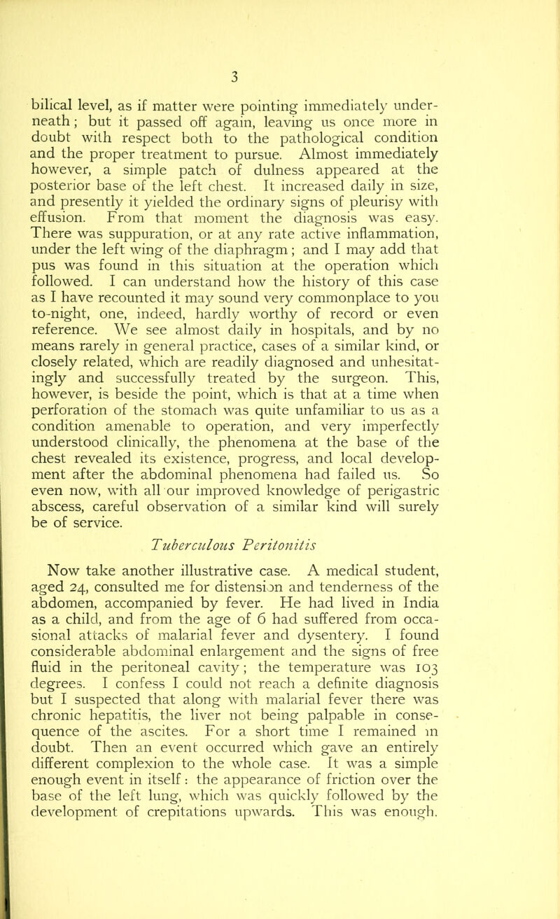 bilical level, as if matter were pointing immediately under- neath ; but it passed off again, leaving us once more in doubt with respect both to the pathological condition and the proper treatment to pursue. Almost immediately however, a simple patch of dulness appeared at the posterior base of the left chest. It increased daily in size, and presently it yielded the ordinary signs of pleurisy with effusion. From that moment the diagnosis was easy. There was suppuration, or at any rate active inflammation, under the left wing of the diaphragm; and I may add that pus was found in this situation at the operation which followed. I can understand how the history of this case as I have recounted it may sound very commonplace to you to-night, one, indeed, hardly worthy of record or even reference. We see almost daily in hospitals, and by no means rarely in general practice, cases of a similar kind, or closely related, which are readily diagnosed and unhesitat- ingly and successfully treated by the surgeon. This, however, is beside the point, which is that at a time when perforation of the stomach was quite unfamiliar to us as a condition amenable to operation, and very imperfectly understood clinically, the phenomena at the base of the chest revealed its existence, progress, and local develop- ment after the abdominal phenomena had failed us. So even now, with all our improved knowledge of perigastric abscess, careful observation of a similar kind will surely be of service. Tuberculous Veritonitis Now take another illustrative case. A medical student, aged 24, consulted me for distension and tenderness of the abdomen, accompanied by fever. He had lived in India as a child, and from the age of 6 had suffered from occa- sional attacks of malarial fever and dysentery. I found considerable abdominal enlargement and the signs of free fluid in the peritoneal cavity; the temperature was 103 degrees. I confess I could not reach a definite diagnosis but I suspected that along with malarial fever there was chronic hepatitis, the liver not being palpable in conse- quence of the ascites. For a short time I remained in doubt. Then an event occurred which gave an entirely different complexion to the whole case. It was a simple enough event in itself: the appearance of friction over the base of the left lung, which was quickly followed by the development of crepitations upwards. This was enough.