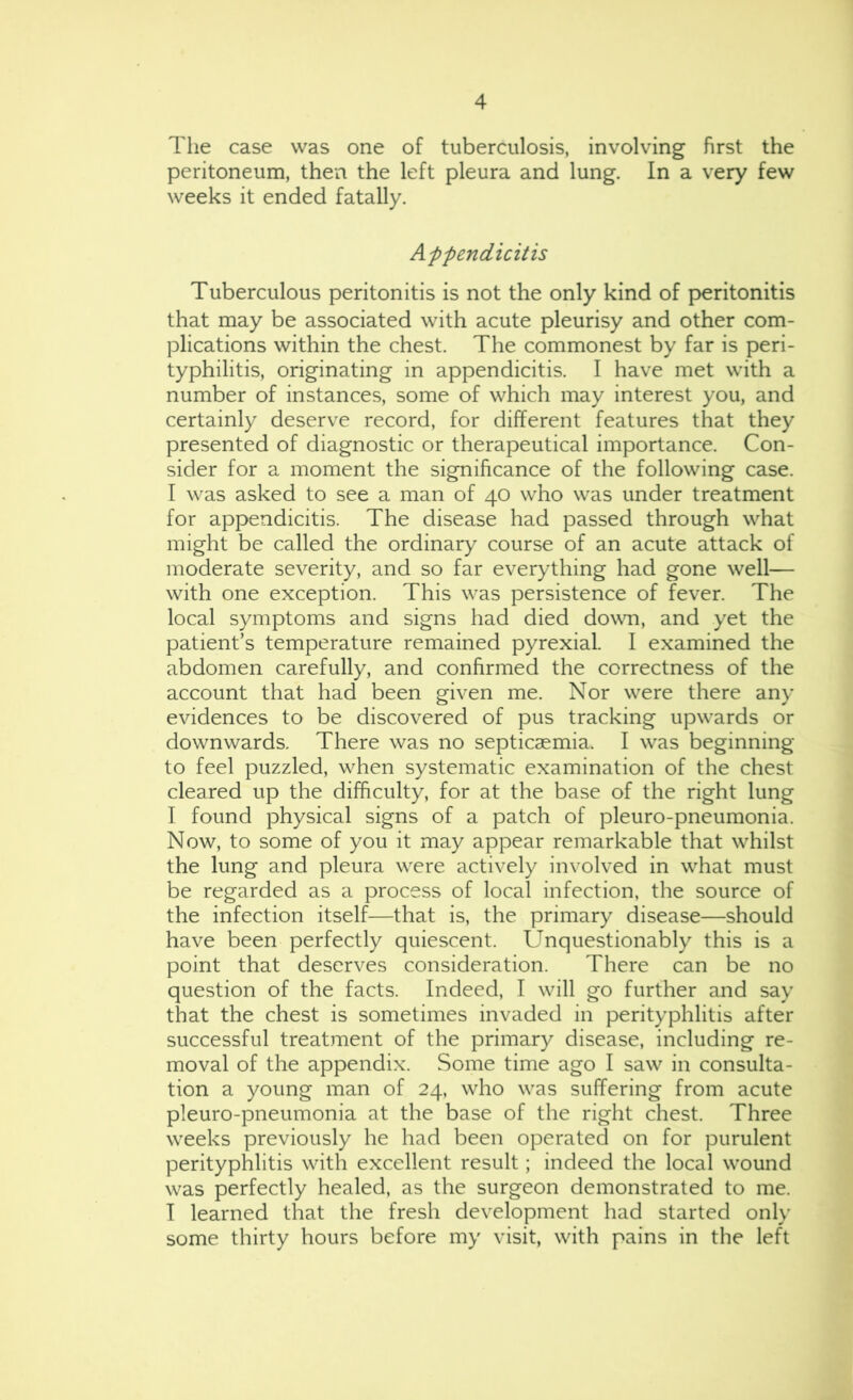 Tlie case was one of tuberculosis, involving first the peritoneum, then the left pleura and lung. In a very few weeks it ended fatally. Appendicitis Tuberculous peritonitis is not the only kind of peritonitis that may be associated with acute pleurisy and other com- plications within the chest. The commonest by far is peri- typhilitis, originating in appendicitis. I have met with a number of instances, some of which may interest you, and certainly deserve record, for different features that they presented of diagnostic or therapeutical importance. Con- sider for a moment the significance of the following case. I was asked to see a man of 40 who was under treatment for appendicitis. The disease had passed through what might be called the ordinary course of an acute attack of moderate severity, and so far everything had gone well— with one exception. This was persistence of fever. The local symptoms and signs had died down, and yet the patient’s temperature remained pyrexial. I examined the abdomen carefully, and confirmed the correctness of the account that had been given me. Nor were there any evidences to be discovered of pus tracking upwards or downwards. There was no septicaemia. I was beginning to feel puzzled, when systematic examination of the chest cleared up the difficulty, for at the base of the right lung I found physical signs of a patch of pleuro-pneumonia. Now, to some of you it may appear remarkable that whilst the lung and pleura were actively involved in what must be regarded as a process of local infection, the source of the infection itself—that is, the primary disease—should have been perfectly quiescent. Unquestionably this is a point that deserves consideration. There can be no question of the facts. Indeed, I will go further and say that the chest is sometimes invaded in perityphlitis after successful treatment of the primary disease, including re- moval of the appendix. Some time ago I saw in consulta- tion a young man of 24, who was suffering from acute pleuro-pneumonia at the base of the right chest. Three weeks previously he had been operated on for purulent perityphlitis with excellent result; indeed the local wound was perfectly healed, as the surgeon demonstrated to me. T learned that the fresh development had started only some thirty hours before my visit, with pains in the left