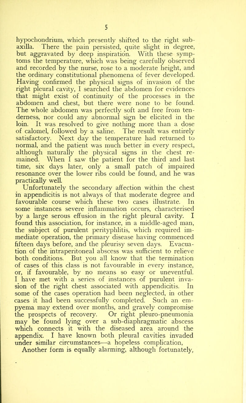 hypochondrium, which presently shifted to the right sub- axilla. There the pain persisted, quite slight in degree, but aggravated by deep inspiration. With these symp- toms the temperature, which was being carefully observed and recorded by the nurse, rose to a moderate height, and the ordinary constitutional phenomena of fever developed. Having confirmed the physical signs of invasion of the right pleural cavity, I searched the abdomen for evidences that might exist of continuity of the processes in the abdomen and chest, but there were none to be found. The whole abdomen was perfectly soft and free from ten- derness, nor could any abnormal sign be elicited in the loin. It was resolved to give nothing more than a dose of calomel, followed by a saline. The result was entirely satisfactory. Next day the temperature had returned to normal, and the patient was much better in every respect, although naturally the physical signs in the chest re- mained. When I saw the patient for the third and last time, six days later, only a small patch of impaired resonance over the lower ribs could be found, and he was practically well. Unfortunately the secondary affection within the chest in appendicitis is not always of that moderate degree and favourable course which these two cases illustrate. In some instances severe inflammation occurs, characterised by a large serous effusion in the right pleural cavity. I found this association, for instance, in a middle-aged man, the subject of purulent perityphlitis, which required im- mediate operation, the primary disease having commenced fifteen days before, and the pleurisy seven days. Evacua- tion of the intraperitoneal abscess was sufficient to relieve both conditions. But you all know that the termination of cases of this class is not favourable in every instance, or, if favourable, by no means so easy or uneventful. I have met with a series of instances of purulent inva- sion of the right chest associated with appendicitis. In some of the cases operation had been neglected, in other cases it had been successfully completed. Such an em- pyema may extend over months, and gravely compromise the prospects of recovery. Or right pleuro-pneumonia may be found lying over a sub-diaphragmatic abscess which connects it with the diseased area around the appendix. I have known both pleural cavities invaded under similar circumstances—a hopeless complication. Another form is equally alarming, although fortunately,