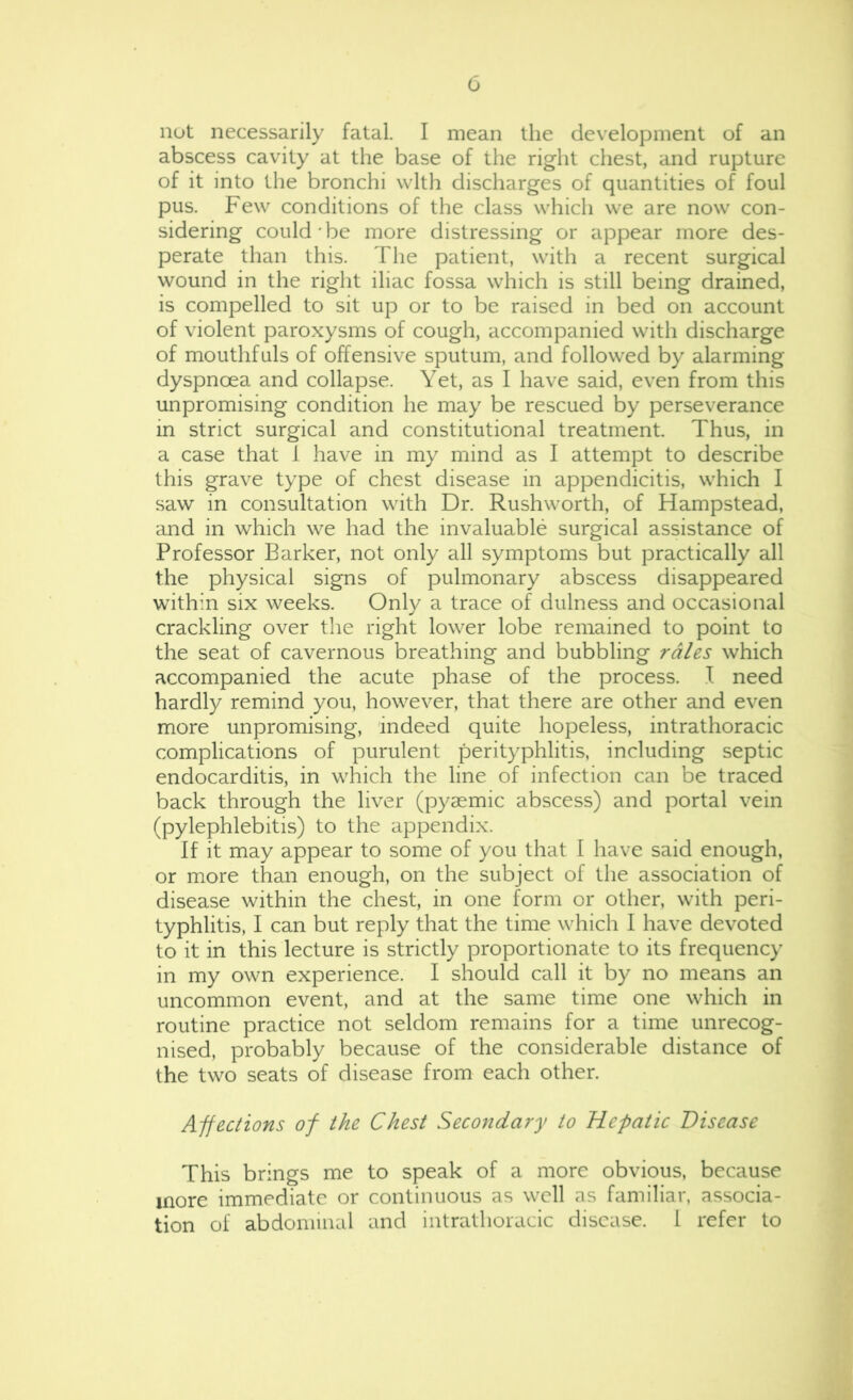 nut necessarily fatal. I mean the development of an abscess cavity at the base of the right chest, and rupture of it into the bronchi with discharges of quantities of foul pus. Few conditions of the class which we are now con- sidering could'be more distressing or appear more des- perate than this. The patient, with a recent surgical wound in the right iliac fossa which is still being drained, is compelled to sit up or to be raised in bed on account of violent paroxysms of cough, accompanied with discharge of mouthfuls of offensive sputum, and followed by alarming- dyspnoea and collapse. Yet, as I have said, even from this unpromising condition he may be rescued by perseverance in strict surgical and constitutional treatment. Thus, in a case that 1 have in my mind as I attempt to describe this grave type of chest disease in appendicitis, which I saw in consultation with Dr. Rushworth, of Hampstead, and in which we had the invaluable surgical assistance of Professor Barker, not only all symptoms but practically all the physical signs of pulmonary abscess disappeared within six weeks. Only a trace of dulness and occasional crackling over the right lower lobe remained to point to the seat of cavernous breathing and bubbling rales which accompanied the acute phase of the process. .1 need hardly remind you, however, that there are other and even more unpromising, indeed quite hopeless, intrathoracic complications of purulent perityphlitis, including septic endocarditis, in which the line of infection can be traced back through the liver (pyaemic abscess) and portal vein (pylephlebitis) to the appendix. If it may appear to some of you that I have said enough, or more than enough, on the subject of the association of disease within the chest, in one form or other, with peri- typhlitis, I can but reply that the time which I have devoted to it in this lecture is strictly proportionate to its frequency in my own experience. I should call it by no means an uncommon event, and at the same time one which in routine practice not seldom remains for a time unrecog- nised, probably because of the considerable distance of the two seats of disease from each other. Affections of the Chest Secondary to Hepatic Disease This brings me to speak of a more obvious, because more immediate or continuous as well as familiar, associa- tion of abdominal and intrathoracic disease. 1 refer to
