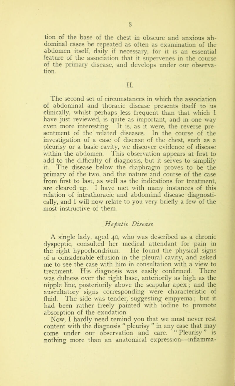 tion of the base of the chest in obscure and anxious ab- dominal cases be repeated as often as examination of the abdomen itself, daily if necessar)-’, for it is an essential feature of the association that it supervenes in the course of the primary disease, and develops under our observa- tion. II. The second set of circumstances in which the association of abdominal and thoracic disease presents itself to us clinically, whilst perhaps less frequent than that which I have just reviewed, is quite as important, and in one way even more interesting. It is, as it were, the reverse pre- sentment of the related diseases. In the course of the investigation of a case of disease of the chest, such as a pleurisy or a basic cavity, we discover evidence of disease within the abdomen. This observation appears at first to add to the difficulty of diagnosis, but it serves to simplify it. The disease below the diaphragm proves to be the primary of the two, and the nature and course of the case from first to last, as well as the indications for treatment, are cleared up. I have met with many instances of this relation of intrathoracic and abdominal disease diagnosti- cally, and I will now relate to you very briefly a few of the most instructive of them. Hepatic Disease A single lady, aged 40, who was described as a chronic dyspeptic, consulted her medical attendant for pain in the right hypochondrium. He found the physical signs of a considerable effusion in the pleural cavity, and asked me to see the case with him in consultation with a view to treatment. His diagnosis was easily confinned. There was dulness over the right base, anteriority as high as the nipple line, posteriority above the scapular apex ; and the auscultatory signs corresponding were characteristic of fluid. The side was tender, suggesting empyema ; but it had been rather freely painted with iodine to promote absorption of the exudation. Now, I hardly need remind you that we must never rest content with the diagnosis “ pleurisy ” in any case that may come under our observation and care. “ Pleurisy ” is nothing more than an anatomical expression—inflamma-