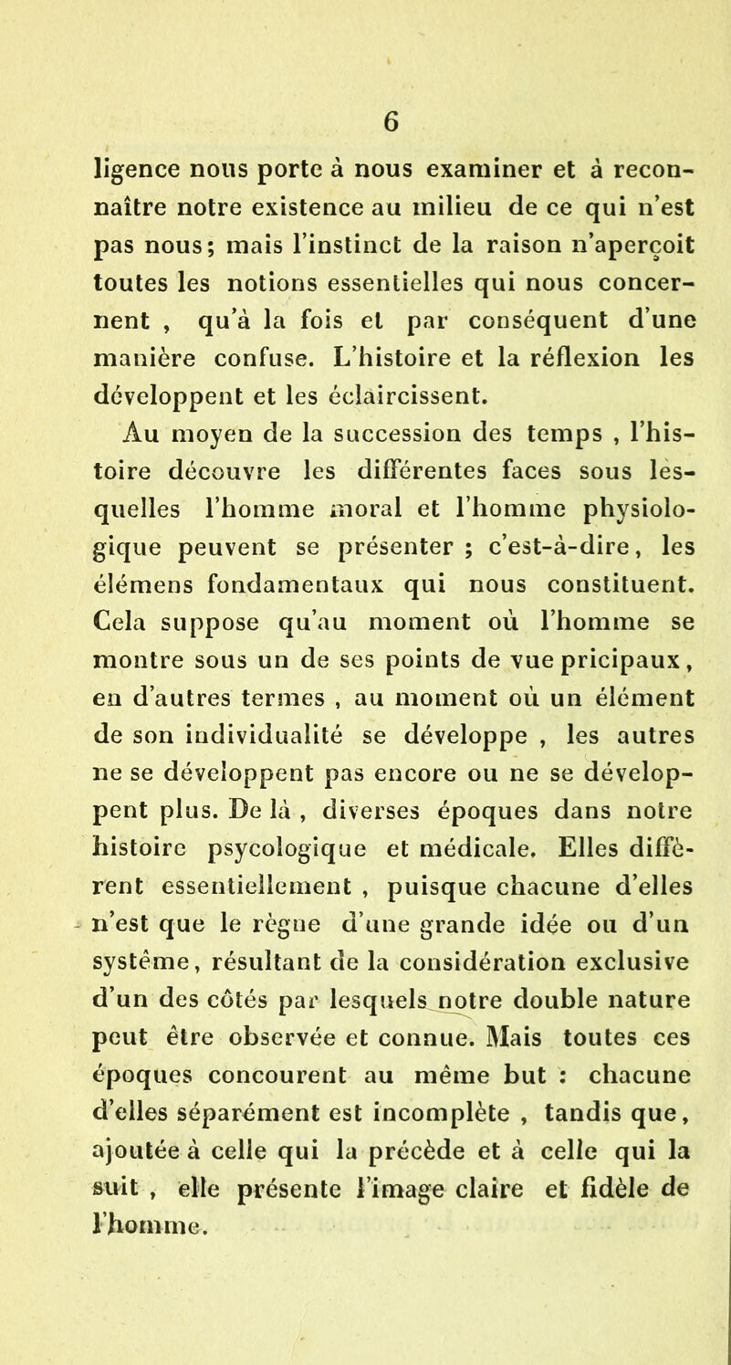 Agence nous porte à nous examiner et à recon- naître notre existence au milieu de ce qui n’est pas nous; mais l’instinct de la raison n’aperçoit toutes les notions essentielles qui nous concer- nent , qu’à la fois et par conséquent d’une manière confuse. L’histoire et la réflexion les développent et les éclaircissent. Au moyen de la succession des temps , l’his- toire découvre les différentes faces sous les- quelles l’homme moral et l’homme physiolo- gique peuvent se présenter ; c’est-à-dire, les élémens fondamentaux qui nous constituent. Cela suppose qu’au moment où l’homme se montre sous un de ses points de vue pricipaux, en d’autres termes , au moment où un élément de son individualité se développe , les autres ne se développent pas encore ou ne se dévelop- pent plus. De là , diverses époques dans notre histoire psycologique et médicale. Elles diffè- rent essentiellement , puisque chacune d’elles n’est que le règne d’une grande idée ou d’un système, résultant de la considération exclusive d’un des côtés par lesquels notre double nature peut être observée et connue. Mais toutes ces époques concourent au même but : chacune d’elles séparément est incomplète , tandis que, ajoutée à celle qui la précède et à celle qui la suit , elle présente l’image claire et fidèle de l’homme.