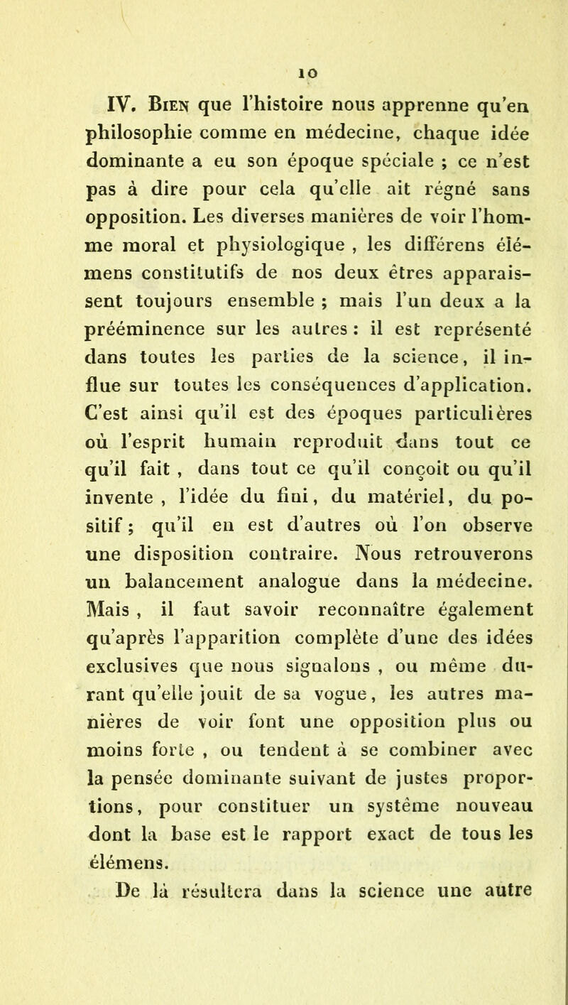 IV. Bien que l’histoire nous apprenne qu’en philosophie comme en médecine, chaque idée dominante a eu son époque spéciale ; ce n’est pas à dire pour cela qu’elle ait régné sans opposition. Les diverses manières de voir l’hom- me moral et physiologique , les différens élé- mens constitutifs de nos deux êtres apparais- sent toujours ensemble ; mais l’un deux a la prééminence sur les autres : il est représenté dans toutes les parties de la science, il in- flue sur toutes les conséquences d’application. C’est ainsi qu’il est des époques particulières où l’esprit humain reproduit dans tout ce qu’il fait , dans tout ce qu’il conçoit ou qu’il invente, l’idée du fini, du matériel, du po- sitif ; qu’il en est d’autres où l’on observe une disposition contraire. Nous retrouverons un balancement analogue dans la médecine. Mais , il faut savoir reconnaître également qu’après l’apparition complète d’une des idées exclusives que nous signalons , ou même du- rant qu’elle jouit de sa vogue, les autres ma- nières de voir font une opposition plus ou moins forte , ou tendent à se combiner avec la pensée dominante suivant de justes propor- tions, pour constituer un système nouveau dont la base est le rapport exact de tous les élémens. De là résultera dans la science une autre