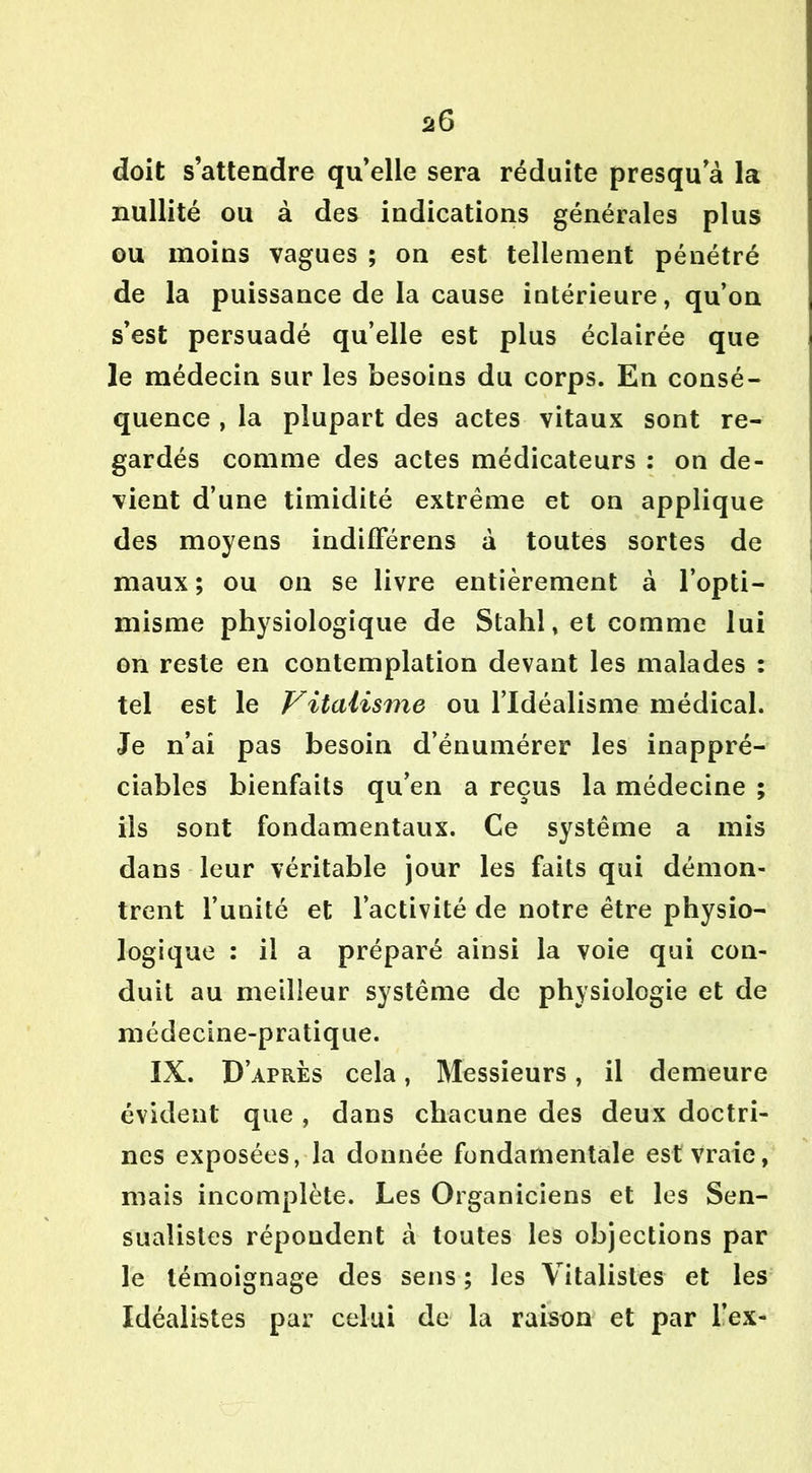 doit s’attendre qu’elle sera réduite presqu’à la nullité ou à des indications générales plus ou moins vagues ; on est tellement pénétré de la puissance de la cause intérieure, qu’on s’est persuadé qu’elle est plus éclairée que le médecin sur les besoins du corps. En consé- quence , la plupart des actes vitaux sont re- gardés comme des actes médicateurs : on de- vient d’une timidité extrême et on applique des moyens indilFérens à toutes sortes de maux ; ou on se livre entièrement à l’opti- misme physiologique de Stahl, et comme lui on reste en contemplation devant les malades : tel est le Vitalisme ou l’Idéalisme médical. Je n’ai pas besoin d’énumérer les inappré- ciables bienfaits qu’en a reçus la médecine ; ils sont fondamentaux. Ce système a mis dans leur véritable jour les faits qui démon- trent l’unité et l’activité de notre être physio- logique : il a préparé ainsi la voie qui con- duit au meilleur système de physiologie et de médecine-pratique. IX. D’après cela, Messieurs, il demeure évident que , dans chacune des deux doctri- nes exposées, la donnée fondamentale est vraie, mais incomplète. Les Organiciens et les Sen- sualistes répondent à toutes les objections par le témoignage des sens ; les Vitalistes et les Idéalistes par celui de la raison et par l’ex-