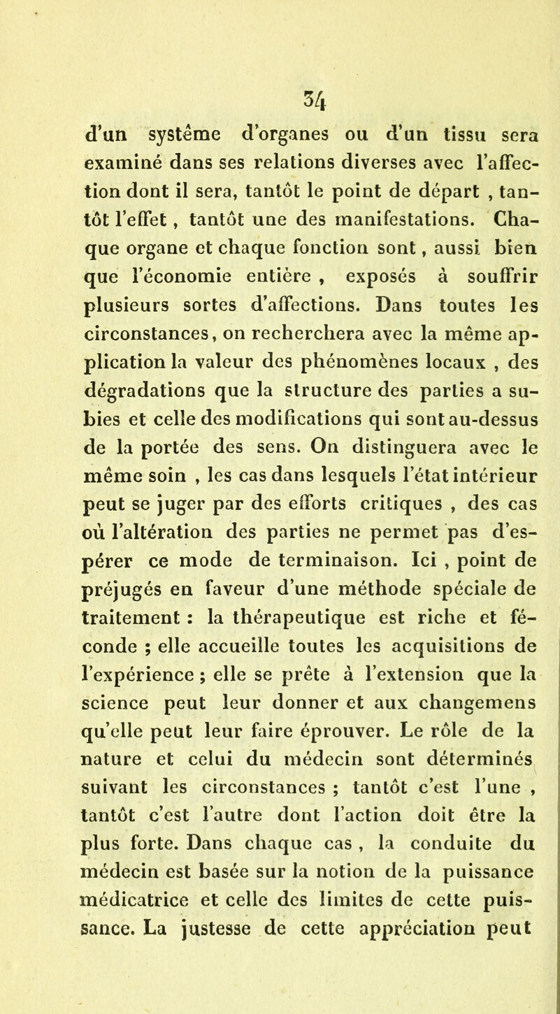 d’un système d’organes ou d’un tissu sera examiné dans ses relations diverses avec l’affec- tion dont il sera, tantôt le point de départ , tan- tôt l’effet, tantôt une des manifestations. Cha- que organe et chaque fonction sont, aussi bien que l’économie entière , exposés à souffrir plusieurs sortes d’affections. Dans toutes les circonstances, on recherchera avec la même ap- plication la valeur des phénomènes locaux , des dégradations que la structure des parties a su- bies et celle des modifications qui sont au-dessus de la portée des sens. On distinguera avec le même soin , les cas dans lesquels l’état intérieur peut se juger par des efforts critiques , des cas où l’altération des parties ne permet pas d’es- pérer ce mode de terminaison. Ici , point de préjugés en faveur d’une méthode spéciale de traitement : la thérapeutique est riche et fé- conde ; elle accueille toutes les acquisitions de l’expérience ; elle se prête à l’extension que la science peut leur donner et aux changemens quelle peut leur faire éprouver. Le rôle de la nature et celui du médecin sont déterminés suivant les circonstances ; tantôt c’est l’une , tantôt c’est l’autre dont l’action doit être la plus forte. Dans chaque cas , la conduite du médecin est basée sur la notion de la puissance médicatrice et celle des limites de cette puis- sance. La justesse de cette appréciation peut