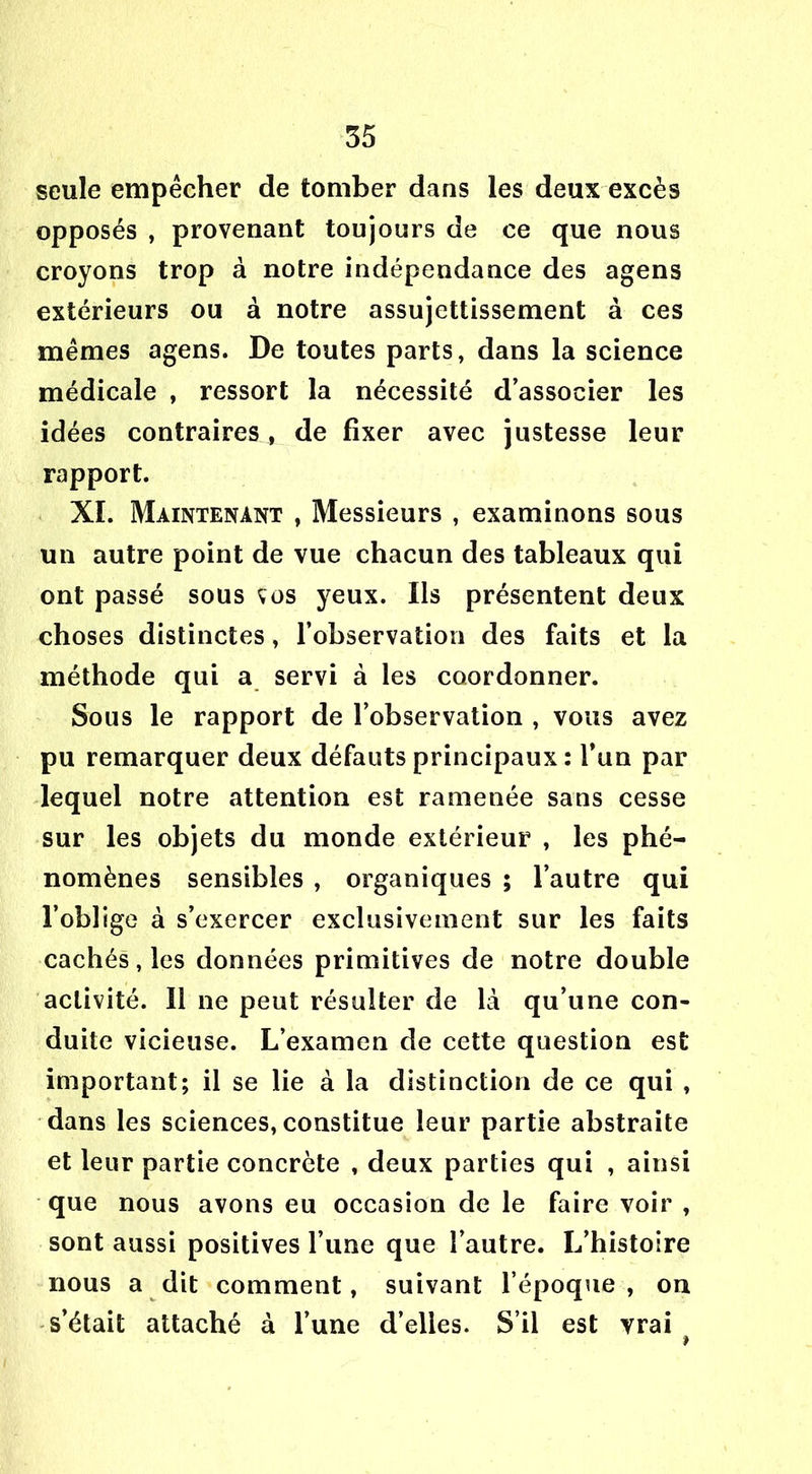 seule empêcher de tomber dans les deux excès opposés , provenant toujours de ce que nous croyons trop à notre indépendance des agens extérieurs ou à notre assujettissement à ces mêmes agens. De toutes parts, dans la science médicale , ressort la nécessité d’associer les idées contraires^ de fixer avec justesse leur rapport. XI. Maintenant , Messieurs , examinons sous un autre point de vue chacun des tableaux qui ont passé sous vos yeux. Ils présentent deux choses distinctes, l’observation des faits et la méthode qui a servi à les coordonner. Sous le rapport de l’observation , vous avez pu remarquer deux défauts principaux : l’un par lequel notre attention est ramenée sans cesse sur les objets du monde extérieur , les phé- nomènes sensibles , organiques ; l’autre qui l’oblige à s’exercer exclusivement sur les faits cachés, les données primitives de notre double activité. Il ne peut résulter de là qu’une con- duite vicieuse. L’examen de cette question est important; il se lie à la distinction de ce qui , dans les sciences, constitue leur partie abstraite et leur partie concrète , deux parties qui , ainsi que nous avons eu occasion de le faire voir , sont aussi positives l’une que l’autre. L’histoire nous a dit comment, suivant l’époque, on s’était attaché à l’une d’elles. S’il est vrai »