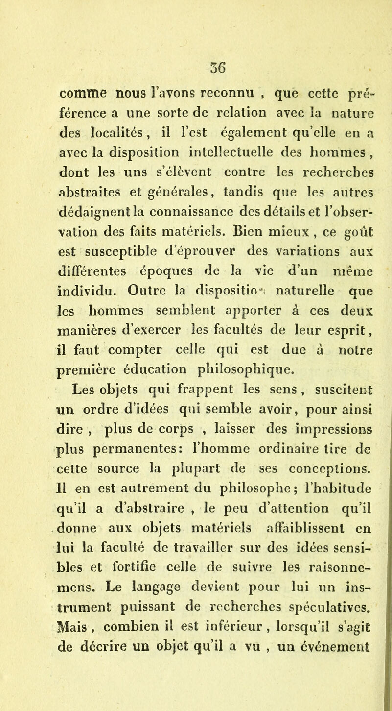 comme nous lavons reconnu , que cette pré- férence a une sorte de relation avec la nature des localités , il l’est également qu’elle en a avec la disposition intellectuelle des hommes , dont les uns s’élèvent contre les recherches abstraites et générales, tandis que les autres dédaignent la connaissance des détails et l’obser- vation des faits matériels. Bien mieux , ce goût est susceptible d’éprouver des variations aux differentes époques de la vie d’un même individu. Outre la disposition naturelle que les hommes semblent apporter à ces deux manières d’exercer les facultés de leur esprit, il faut compter celle qui est due à notre première éducation philosophique. Les objets qui frappent les sens , suscitent un ordre d’idées qui semble avoir, pour ainsi dire , plus de corps , laisser des impressions plus permanentes: l’homme ordinaire tire de cette source la plupart de ses conceptions. 11 en est autrement du philosophe; l’habitude qu’il a d’abstraire , le peu d’attention qu’il donne aux objets matériels affaiblissent en lui la faculté de travailler sur des idées sensi- bles et fortifie celle de suivre les raisonne- mens. Le langage devient pour lui un ins- trument puissant de recherches spéculatives. Mais , combien il est inférieur , lorsqu’il s’agit de décrire un objet qu’il a vu , un événement