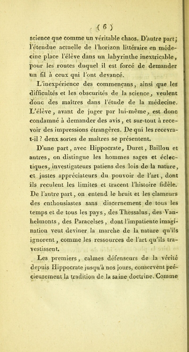 science que comme un véritable chaos. D'autre part; rétendue actuelle de l’horizon littéraire en méde- cine place l’élève dans un labyrinthe inextricable, pour les routes duquel il est forcé de demander un fil à ceux qui l’ont devancé. L’inexpérience des commençans, ainsi que les difficultés et les obscurités de la science, veulent donc des maîtres dans l’étude de la médecine. L’élève, avant de juger par lui-même, est.donc condamné à demander des avis, et sur-tout à rece- voir des impressions étrangères. De qui les recevra- t-il ? denx sortes de maîtres se présentent. D’une part, avec Hippocrate, Duret, Bâillon et autres, on distingue les hommes sages et éclec- tiques, investigateurs patiens des lois de la nature, et justes appréciateurs du pouvoir de l’art, dont ils reculent les limites et tracent l’histoire fidèle. De l’autre part, on entend le bruit et les clameurs des enthousiastes sans discernement de tous les temps et de tous les pays, des Thessalus, des Van- helmonts , des Paracelses , dont l’impatiente imagi- nation veut deviner la marche de la nature qu’ils ignorent, comme les ressources de l’art qu’ils tra- vestissent. Les premiers, calmes défenseurs de la vérité depuis Hippocrate jusqu’à nos jours, conservent pré- cieusement la tradition de la saine doctrine. Comme