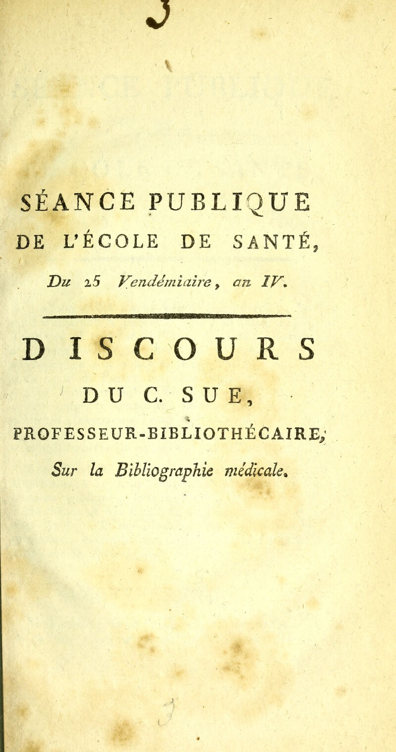 J SÉANCE PUBLIQUE DE L’ÉCOLE DE SANTÉ, Du 15 Vendémiaire 9 an IV* D I S C O U R S DU C. SUE, PROFESSEUR-BIBLIOTHÉCAIRE; Sur la Bibliographie médicale» J