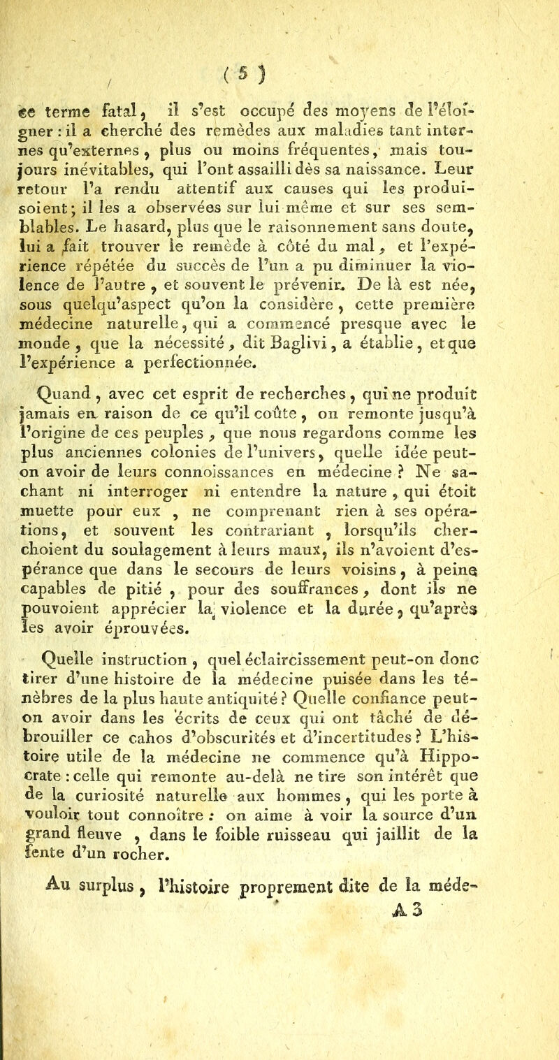 ce terme fatal, il s’est occupé des moyens de l’éloi- gner : il a cherché des remèdes aux maladies tant inter- nes qu’externes, plus ou moins fréquentes, mais tou- jours inévitables, qui l’ont assailli dès sa naissance. Leur retour l’a rendu attentif aux causes qui les produi- soient; il les a observées sur lui même et sur ses sem- blables. Le hasard, plus que le raisonnement sans doute, lui a ffait trouver le remède à côté du mal , et l’expé- rience répétée du succès de l’un a pu diminuer la vio- lence de l’autre , et souvent le prévenir. De là est née, sous quelqu’aspect qu’on la considère , cette première médecine naturelle, qui a commencé presque avec le monde, que la nécessité, dît Baglivi, a établie, et que l’expérience a perfectionnée. Quand , avec cet esprit de recherches, qui ne produit jamais en raison de ce qu’il coûte, on remonte jusqu’à l’origine de ces peuples , que nous regardons comme les plus anciennes colonies de l’univers, quelle idée peut- on avoir de leurs connoissances en médecine ? Ne sa- chant ni interroger ni entendre la nature , qui étoit muette pour eux , ne comprenant rien à ses opéra- tions, et souvent les contrariant , lorsqu’ils cher- choient du soulagement à leurs maux, ils n’avoient d’es- pérance que dans le secours de leurs voisins, à peine capables de pitié , pour des souffrances, dont ils ne pouvoient apprécier la: violence et la durée, qu’après les avoir éprouvées. Quelle instruction , quel éclaircissement peut-on donc tirer d’une histoire de la médecine puisée dans les té- nèbres de la plus haute antiquité? Quelle confiance peut- on avoir dans les écrits de ceux qui ont tâché de dé- brouiller ce cahos d’obscurités et d’incertitudes ? L’his- toire utile de la médecine ne commence qu’à Hippo- crate : celle qui remonte au-delà ne tire son intérêt que de la curiosité naturelle aux hommes, qui les porte à vouloir tout connoître ; on aime à voir la source d’un grand fleuve , dans le foible ruisseau qui jaillit de la fente d’un rocher. Au surplus , l’histoire proprement dite de la méde- A 3