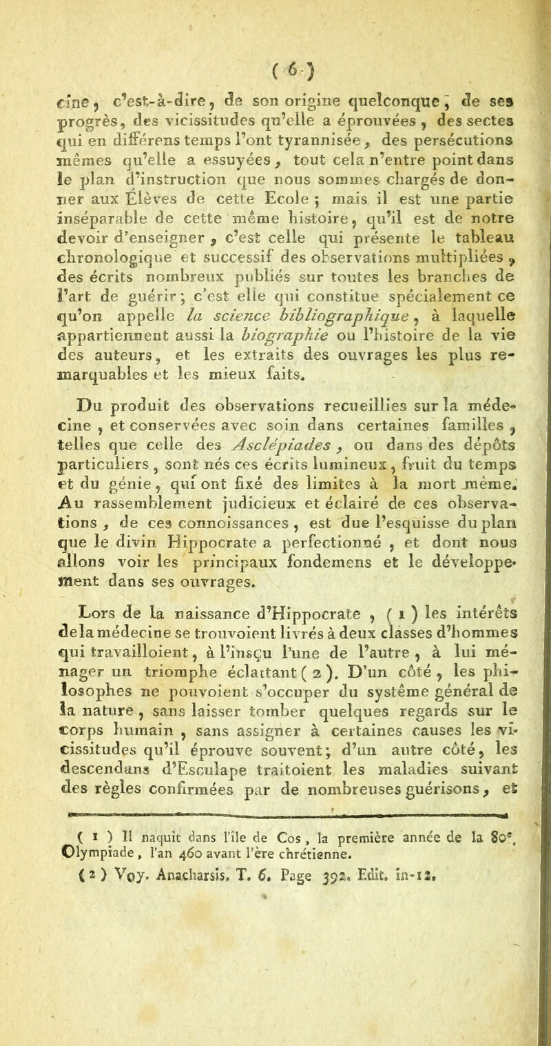 cine, c’est-à-dire5 de son origine quelconque, de se» progrès, des vicissitudes qu’elle a éprouvées , des sectes qui en différens temps l’ont tyrannisée, des persécutions mêmes qu’elle a essuyées, tout cela n’entre point dans ie plan d’instruction que nous sommes chargés de don- ner aux Élèves de cette Ecole 5 mais il est une partie inséparable de cette même histoire, qu’il est de notre devoir d’enseigner , c’est celle qui présente le tableau chronologique et successif des observations multipliées 9 des écrits nombreux publiés sur toutes les branches de l’art de guérir; c’est elle qui constitue spécialement ce qu’on appelle la science bibliographique, à laquelle appartiennent aussi la biographie ou l’histoire de la vie des auteurs, et les extraits des ouvrages les plus re- marquables et les mieux faits. Du produit des observations recueillies sur la méde- cine , et conservées avec soin dans certaines familles , telles que celle des Asclépiades , ou dans des dépôts particuliers , sont nés ces écrits lumineux, fruit du temps et du génie, qui ont fixé des limites à la mort même. Au rassemblement judicieux et éclairé de ces observa- tions , de ces connoissances , est due l’esquisse du plan que le divin Hippocrate a perfectionné , et dont nous allons voir les principaux fondemens et le développe- ment dans ses ouvrages. Lors de la naissance d’Hippocrate , ( 1 ) les intérêts delà médecine se trouvoient livrés à deux classes d’hommes qui travailloient, à l’insçu l’une de l’autre , à lui mé- nager un triomphe éclattant ( 2 ). D’un côté , les phi- losophes ne pouvoient s’occuper du système général de la nature , sans laisser tomber quelques regards sur le corps humain , sans assigner à certaines causes les vi- cissitudes qu’il éprouve souvent; d’un autre côté, les descendans d’Esculape traitoient les maladies suivant des règles confirmées par de nombreuses guérisons, et ( 1 ) 11 naquit dans l’île de Cos , la première année de la 8oe, Olympiade, l’an 460 avant l’ère chrétienne. (2 ) Vpy. Anacharsis. T. 6, Page 392. Edit, in-12,