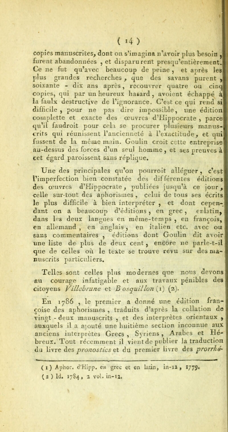 ( «4 ) copies manuscrites, dont on s’imagina n’avoir plus besoin d furent abandonnées , et disparurent presqu’entièrement. Ce ne fut qu’avec beaucoup de peine , et après les plus grandes recherches, que des savans purent y soixante - dix ans après, recouvrer quatre ou cinq copies, qui par un heureux hasard, avoient échappé à la faulx destructive de l’ignorance. C’est ce qui rend si difficile , pour ne pas dire impossible, une édition complette et exacte des œuvres d’Hippocrate , parce qu’il faudroit pour cela se procurer plusieurs manus-B crits qui réunissent l’ancienneté à l’exactitude, et quil fussent de la même main. Goulin croit cette entreprise» au-dessus des forces d’un seul homme, et ses preuves àI cet égard paroissent sans réplique. Une des principales qu’on pourroit alléguer , c’est l’imperfection bien constatée des différentes éditions des œuvres d’Hippocrate, publiées jusqu’à ce jour, celle sur tout des aphorismes , celui de tous ses écrits le plus difficile à bien interpréter , et dont cepen- dant on a beaucoup d’éditions , en grec, enlatin, dans les deux langues en même-temps , en françois, en allemand , en anglais , en italien etc. avec ou sans commentaires , éditions dont Goulin dit avoir une liste de plus de deux cent, encore ne parle-t-il que de celles où le texte se trouve revu sur des ma- nuscrits particuliers. Telles sont celles plus modernes que nous devons au courage infatigable et aux travaux pénibles des citoyens VUlobrune et B osquilIon (i) (2). En 1786 , le premier a donné une édition fran- çoise des aphorismes , traduits d’après la collation de vingt - deux manuscrits , et des interprètes orientaux , . auxquels il a ajouté une huitième section inconnue aux anciens interprètes Grecs , Syriens , Arabes et Hé- breux. Tout récemment il vient de publier la traduction ' du livre des pronostics et du premier livre des prorrhé« (1) Aphor. d’Kipp. en grec et en latin, in-12 , 1779. (2) ld. 1784, 2 vol. in-12.