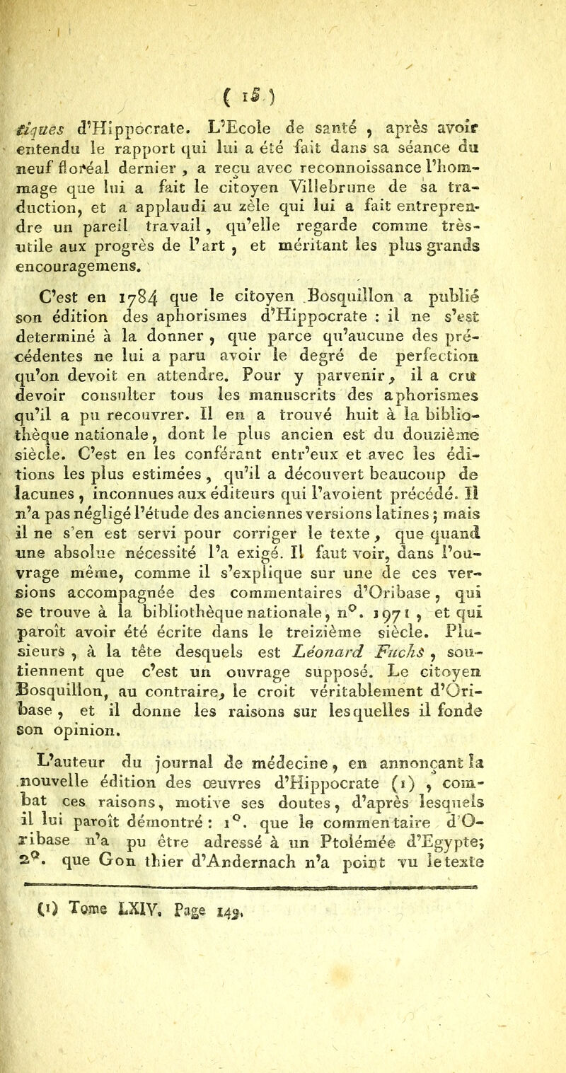 iiquës d’Hippocrate. L’Ecole de santé , après avoir entendu le rapport qui lui a été fait dans sa séance dut neuf floréal dernier , a reçu avec reconnoissance l’hom- mage que lui a fait le citoyen Villebrune de sa tra- duction, et a applaudi au zèle qui lui a fait entrepren- dre un pareil travail, qu’elle regarde comme très- utile aux progrès de l’art , et méritant les plus grands encouragemens. C’est en 1784 que Ie citoyen Bosquillon a publié son édition des aphorismes d’Hippocrate : il ne s’est déterminé à la donner , que parce qu’aucune des pré- cédentes ne lui a paru avoir le degré de perfection qu’on devoit en attendre. Pour y parvenir , il a criî devoir consulter tous les manuscrits des aphorismes qu’il a pu recouvrer. Il en a trouvé huit à la biblio- thèque nationale, dont le plus ancien est du douzième siècle. C’est en les conférant entr’eux et avec les édi- tions les plus estimées , qu’il a découvert beaucoup de lacunes , inconnues aux éditeurs qui l’avoient précédé. îi n’a pas négligé l’étude des anciennes versions latines 5 mais il ne s’en est servi pour corriger le texte , que quand une absolue nécessité l’a exigé. Il faut voir, dans l’ou- vrage meme, comme il s’explique sur une de ces ver- sions accompagnée des commentaires d’Oribase, qui se trouve à la bibliothèque nationale, n°. 1971 , et qui paroît avoir été écrite dans le treizième siècle. Plu- sieurs , à la tête desquels est Léonard Fuchê , sou- tiennent que c’est un ouvrage supposé. Le citoyen Bosquillon, au contraire, le croit véritablement d’Ori- base , et il donne les raisons sur lesquelles il fonde son opinion. L’auteur du journal de médecine, en annonçant îa nouvelle édition des œuvres d’Hippocrate (ï) , com- bat ces raisons, motive ses doutes, d’après lesquels il lui paroît démontré: i°. que le commentaire d’O- ribase n’a pu être adressé à un Ptolémée d’Egypte; 2°. que Gon thier d’Andernach n’a point vu le texte (0 Tome bXlY, Page 143,