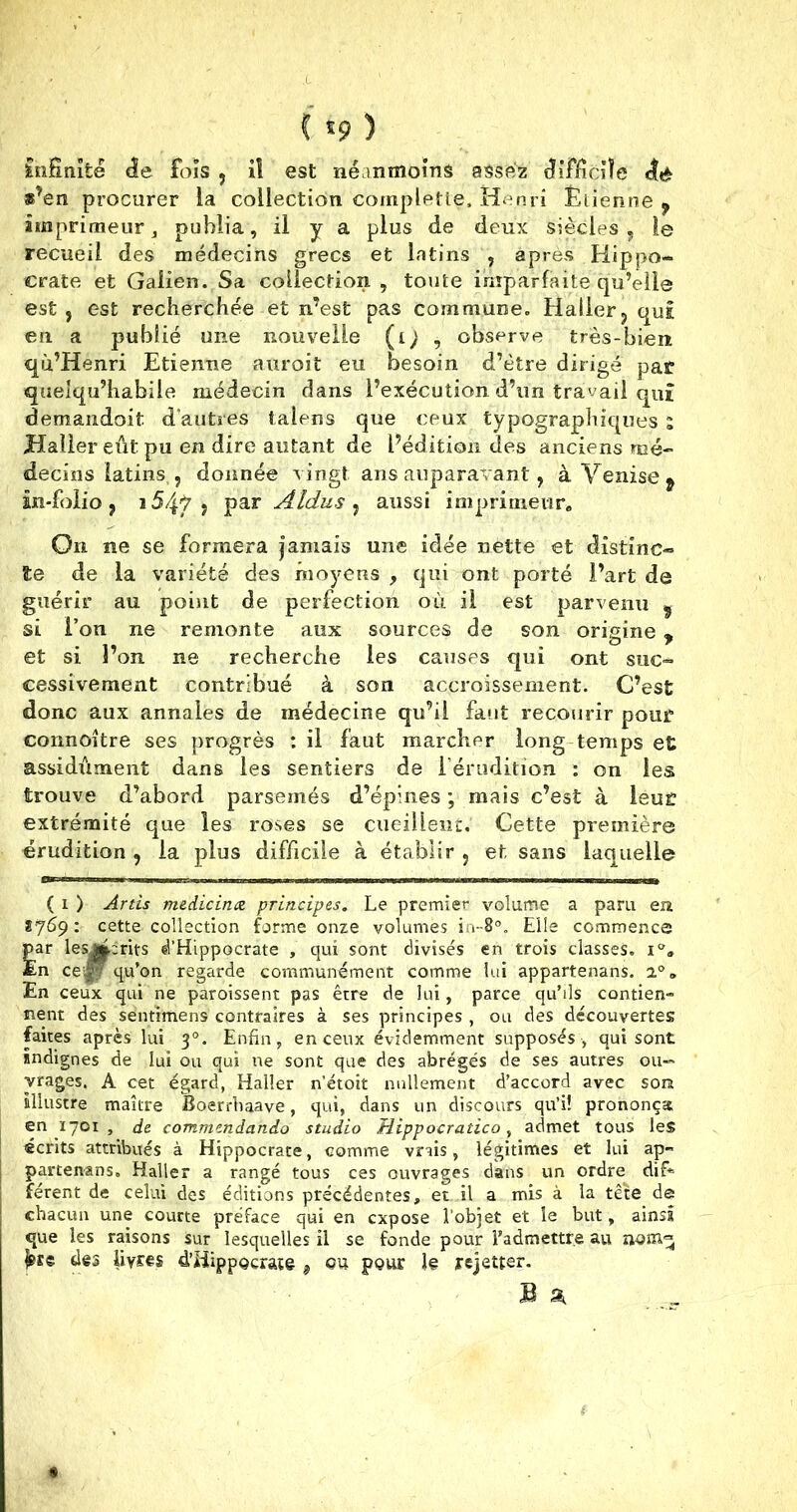 t *9) infinité âe. fois , iî est néanmoins assez difficile <té »?en procurer la collection compleüe, Henri Étienne ? imprimeur j publia, il y a plus de deux siècles , le recueil des médecins grecs et latins , après Hippo- crate et Galien. Sa collection , toute imparfaite qu’elle est, est recherchée et n’est pas commune. Haller, qui en a publié une nouvelle (l) , observe très-bien qu’Henri Etienne auroit eu besoin d’être dirigé par queiqu’habile médecin dans l’exécution d’un travail qui demandoit d’autres talens que ceux typographiques i Haller eût pu en dire autant de l’édition des anciens mé- decins latins , donnée vingt ans auparavant, à Venise t in-folio, i54ÿ , par Aldus , aussi imprimeur. On ne se formera jamais une idée nette et distinc- te de la variété des moyens , qui ont porté l’art de guérir au point de perfection où il est parvenu ? si l’on ne remonte aux sources de son origine , et si l’on ne recherche les causes qui ont suc- cessivement contribué à son accroissement. C’est donc aux annales de médecine qu’il faut recourir pour connaître ses progrès : il faut marcher long temps et assidûment dans les sentiers de l’érudition : on les trouve d’abord parsemés d’épines ; mais c’est à leur extrémité que les roses se cueillent.' Cette première érudition , la plus difficile à établir , et sans laquelle ( i ) Artis medicinæ principes. Le premier volume a paru en 8769: cette collection forme onze volumes Elle commence par lesjfccrits d’Hippocrate , qui sont divisés en trois classes. i„ En cequ’on regarde communément comme lui appartenans. i°. En ceux qui ne paroissent pas être de lui, parce qu’ils contien- nent des sentimens contraires à ses principes , ou des découvertes faites après lui 30. Enfin, en ceux évidemment supposés , qui sont indignes de lui ou qui ne sont que des abrégés de ses autres ou- vrages. A cet égard, Haller netoit nullement d’accord avec son illustre maître Boerrbaave, qui, dans un discours qu’i! prononça en 1701 , de commendando studio Hippocratico, admet tous les écrits attribués à Hippocrate, comme vrais, légitimes et lui ap- partenans, Haller a rangé tous ces ouvrages dans un ordre dif* férent de celui des éditions précédentes, et il a mis à la tête de chacun une courte préface qui en expose l’objet et le but, ainsi que les raisons sur lesquelles il se fonde pour l’admettre au no jsse des liym d’Hippocrate * ou pour le rejetter.