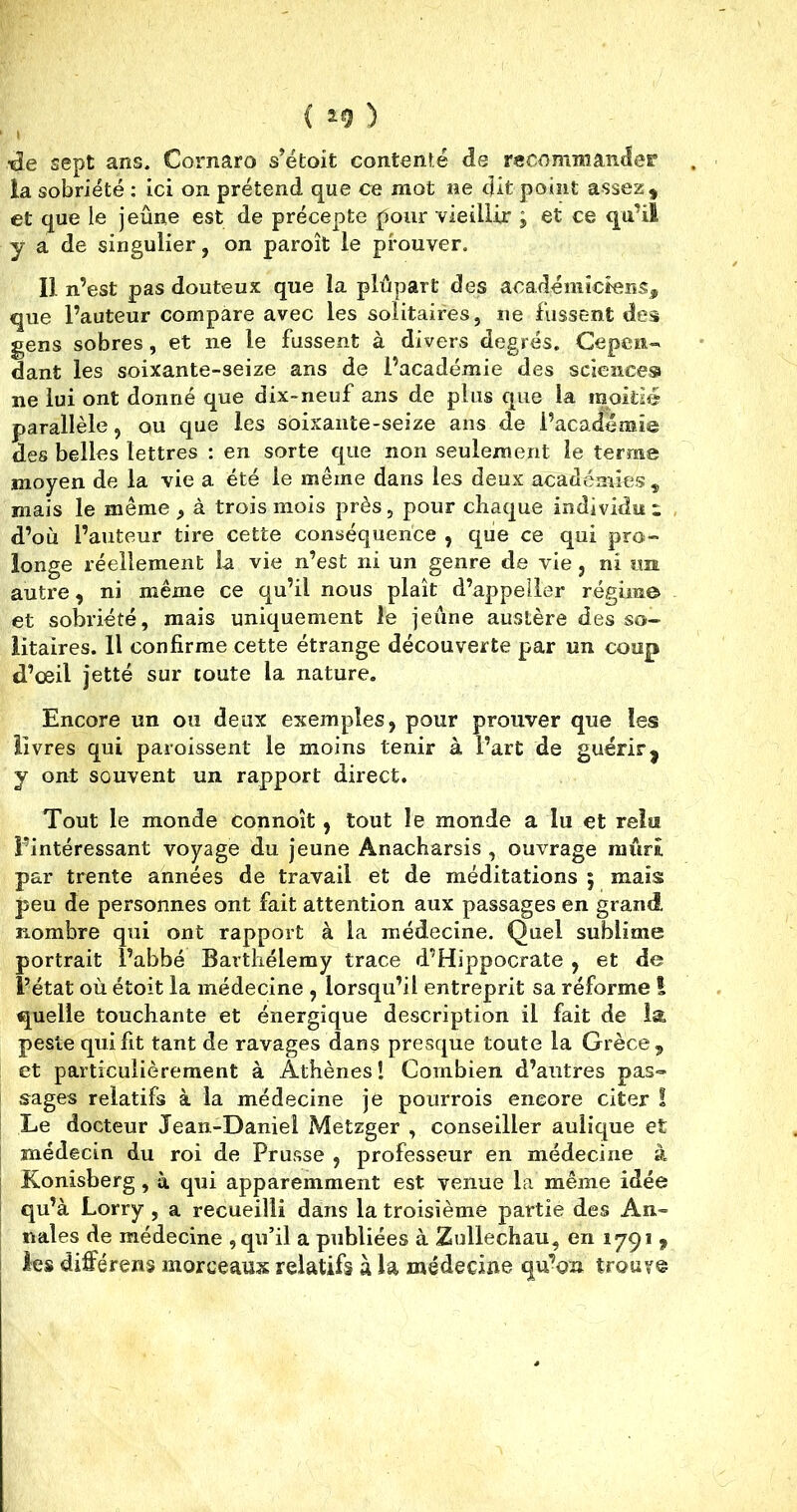 { *9 ) «de sept ans. Cornaro s’étoit contenté de recommander la sobriété : ici on prétend que ce mot ne dit point assez, et que le jeûne est de précepte pour vieillir ; et ce qu’il y a de singulier, on paroît le prouver. Il n’est pas douteux que la plupart des académiciens, que l’auteur compare avec les solitaires, ne fussent des gens sobres, et ne le fussent à divers degrés. Cepen- dant les soixante-seize ans de l’académie des sciences ne lui ont donné que dix-neuf ans de plus que la moitié parallèle, ou que les soixante-seize ans de l’academie des belles lettres : en sorte que non seulement le terme moyen de la vie a été le même dans les deux académies, mais le même , à trois mois près, pour chaque individu i d’où l’auteur tire cette conséquence , que ce qui pro- longe réellement la vie n’est ni un genre de vie , ni un autre, ni même ce qu’il nous plaît d’appeller régime et sobriété, mais uniquement le jeûne austère des so- litaires. Il confirme cette étrange découverte par un coup d’œil jette sur toute la nature. Encore un ou deux exemples, pour prouver que les livres qui paroissent le moins tenir à l’art de guérir j y ont souvent un rapport direct. Tout le monde connoît , tout le monde a lu et relu l’intéressant voyage du jeune Anacharsis , ouvrage mûri par trente années de travail et de méditations ; mais peu de personnes ont fait attention aux passages en grand nombre qui ont rapport à la médecine. Quel sublime portrait l’abbé Barthélemy trace d’Hippocrate , et de l’état où étoit la médecine , lorsqu’il entreprit sa réforme I quelle touchante et énergique description il fait de la peste qui fit tant de ravages dans presque toute la Grèce, et particulièrement à Athènes! Combien d’autres pas- sages relatifs à la médecine je pourrois encore citer ! Le docteur Jean-Daniel Metzger , conseiller aulique et médecin du roi de Prusse , professeur en médecine à Konisberg, à qui apparemment est venue la même idée qu’à Lorry , a recueilli dans la troisième partie des An- nales de médecine , qu’il a publiées à Zullechau, en 1791 9 les différerts morceaux relatifs à la médecine qu’on trouve