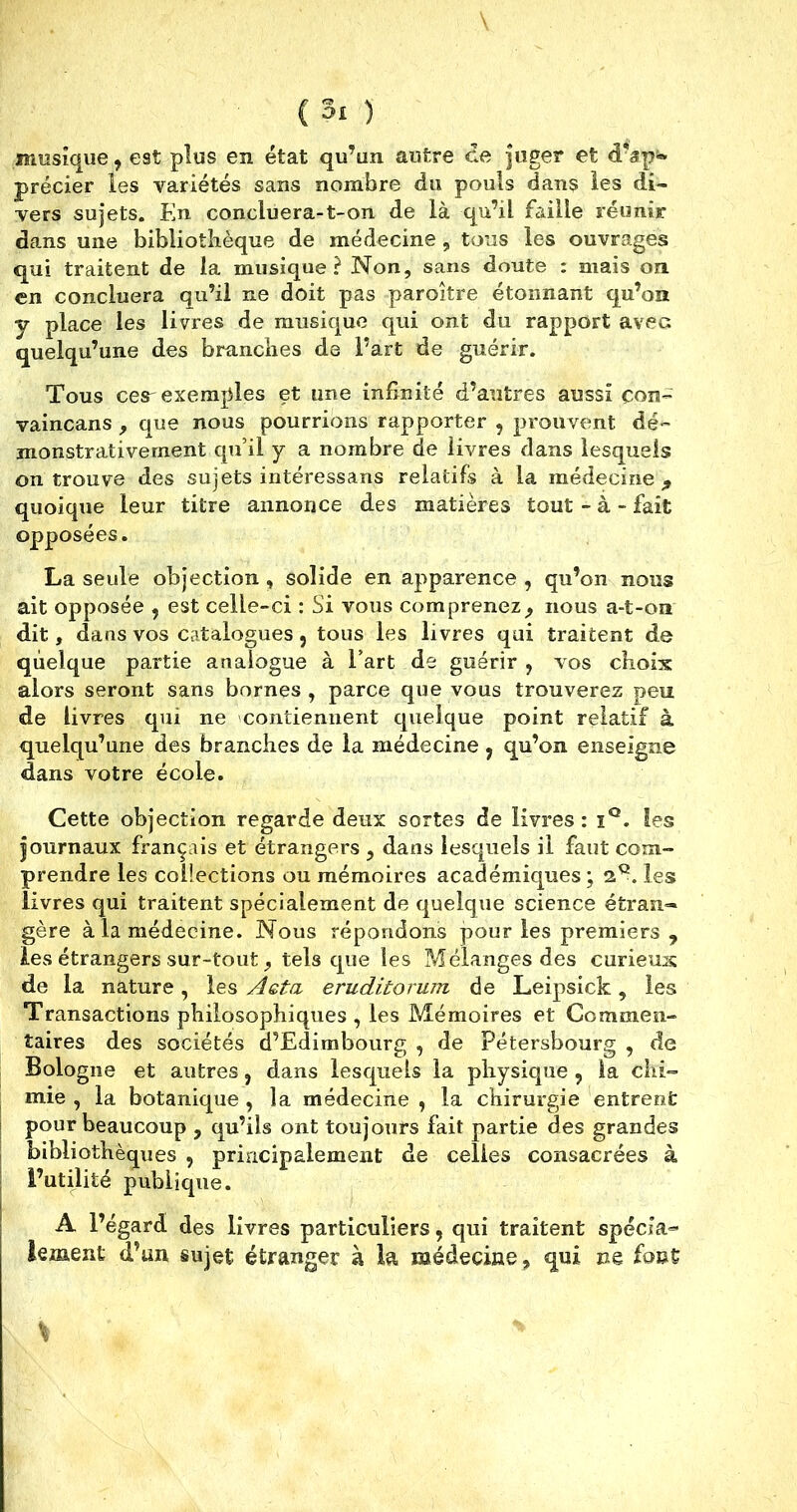 musique, est plus en état qu’un autre ce juger et dVp^ précier les variétés sans nombre du pouls dans les di- vers sujets. En concluera-t-on de là qu’il faille réunir dans une bibliothèque de médecine, tous les ouvrages qui traitent de la musique? Non, sans doute : mais on en concluera qu’il ne doit pas paroître étonnant qu’on y place les livres de musique qui ont du rapport avec quelqu’une des brandies de Part de guérir. Tous cer exemples et une infinité d’autres aussi çoiî- vaincans , que nous pourrions rapporter , prouvent dé- monstrativement qu’il y a nombre de livres dans lesquels on trouve des sujets intéressans relatifs à la médecine., quoique leur titre annonce des matières tout - à - fait opposées. La seule objection , solide en apparence , qu’on nous ait opposée , est celle-ci : Si vous compreneznous a-t-on dit, dans vos catalogues, tous les livres qui traitent de quelque partie analogue à l’art de guérir , vos choix alors seront sans bornes , parce que vous trouverez peu de livres qui ne contiennent quelque point relatif à quelqu’une des branches de la médecine 7 qu’on enseigne dans votre école. Cette objection regarde deux sortes de livres: iQ. les journaux français et étrangers , dans lesquels il faut com- prendre les collections ou mémoires académiques; les livres qui traitent spécialement de quelque science étran- gère à la médecine. Nous répondons pour les premiers, les étrangers sur-tout, tels que les Mélanges des curieux de la nature, les Aeta eruditoruin de Leipsick, les Transactions philosophiques , les Mémoires et Commen- taires des sociétés d’Edimbourg , de Pétersbourg , de Bologne et autres, dans lesquels la physique , la chi- mie , la botanique , la médecine , la chirurgie entrent pour beaucoup , qu’ils ont toujours fait partie des grandes bibliothèques , principalement de celles consacrées à l’utilité publique. A l’égard des livres particuliers, qui traitent spécia- lement d’un sujet étranger à la médecine, qui ne font