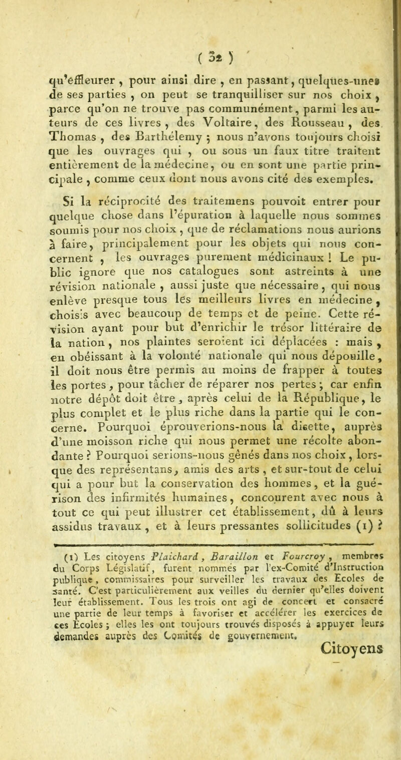 qu’effleurer , pour ainsi dire , en passant, quelques-unes de ses parties , on peut se tranquilliser sur nos choix , parce qu’on ne trouve pas communément, parmi les au- teurs de ces livres, des Voltaire, des Rousseau, des Thomas , des Barthélemy 5 nous n’avons toujours choisi que les ouvrages qui , ou sous un faux titre traitent entièrement de la médecine, ou en sont une partie prin- cipale , comme ceux dont nous avons cité des exemples. Si la réciprocité des traitemens pouvoit entrer pour quelque chose dans l’épuration à laquelle nous sommes soumis pour nos choix , que de réclamations nous aurions à faire, principalement pour les objets qui nous con- cernent , les ouvrages purement médicinaux l Le pu- blic ignore que nos catalogues sont astreints à une révision nationale , aussi juste que nécessaire, qui nous enlève presque tous les meilleurs livres en médecine , choisis avec beaucoup de temps et de peine. Cette ré- vision ayant pour but d’enrichir le trésor littéraire de la nation , nos plaintes seroient ici déplacées : mais , en obéissant à la volonté nationale qui nous dépouille , il doit nous être permis au moins de frapper à toutes les portes, pour tâcher de réparer nos pertes ; car enfin notre dépôt doit être, après celui de la République, le plus complet et le plus riche dans la partie qui le con- cerne. Pourquoi éprouverions-nous la disette, auprès d’une moisson riche qui nous permet une récolte abon- dante ? Pourquoi serions-nous gênés dans nos choix , lors- que des représentai, amis des arts , et sur-tout de celui qui a pour but la conservation des hommes, et la gué- rison des infirmités humaines, concourent avec nous à tout ce qui peut illustrer cet établissement, dû à leurs assidus travaux, et à leurs pressantes sollicitudes (1) ? (1) Les citoyens Plalchard , BaralLlon ec Fourcroy , membres du Corps Législatif, furent nommés par l’ex-Comité d’instruction publique , commissaires pour surveiller les travaux des Ecoles de santé. C’est particulièrement aux veilles du dernier qu’elles doivent leur établissement. Tous les trois ont agi de concert et consacré une partie de leur temps à favoriser et accélérer les exercices de ces Ecoles ; elles les ont toujours trouvés disposés à appuyer leurs demandes auprès des Comités de gouvernement. Citoyens