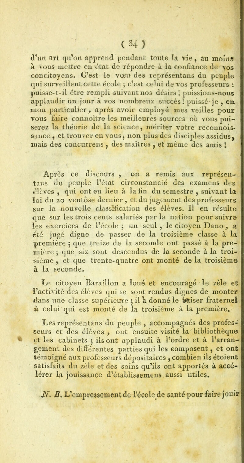 d’un art qu’on apprend pendant toute la vie, au moins à vous mettre en état de répondre à la confiance de vos concitoyens. C’est le vœu des représentans du peuple qui surveillent cette école ; c’est celui de vos professeurs : puisse-t-il être rempli suivant nos désirs! puissions-nous applaudir un jour à vos nombreux succès! puisse-je , en mon particulier après avoir employé mes veilles pour vous faire connoître les meilleures sources où vous pui- serez la théorie de la science, mériter votre reconnois- sance , et trouver en vous, non plus des disciples assidus, mais des concurrens , des maîtres , et même des amis ! Après ce discours , on a remis aux représen- tans du peuple l’état circonstancié des examens des élèves , qui ont eu lieu à la fin du semestre , suivant la loi du 20 ventôse dernier, et du jugement des professeurs sur la nouvelle classification des élèves. Il en résulte que sur les trois cents salariés par la nation pour suivre les exercices de l’école ; un seul , le citoyen Dano , a été jugé digne de passer de la troisième classe à la première $ que treize de la seconde ont passé à la pre- mière ; que six sont descendus de la seconde à la troi- sième , et que trente-quatre ont monté de la troisième à la seconde. Le citoyen Baraillon a loué et encouragé le zèle et l’activité des élèves qui se sont rendus dignes de monter dans une classe supérieure ; il a donné le bftiser fraternel à celui qui est monté de la troisième à la première. Les représentans du peuple , accompagnés des profes- seurs et des élèves 9 ont ensuite visité la bibliothèque et les cabinets 5 ils ont applaudi à l’ordre et à l’arran- gement des différentes parties qui les composent, et ont témoigné aux professeurs dépositaires , combien ils étoient satisfaits du zèle et des soins qu’ils ont apportés à accé- lérer la jouissance d’établissemens aussi utiles. N. B, L’empressement de l’école de santé pour faire jouir