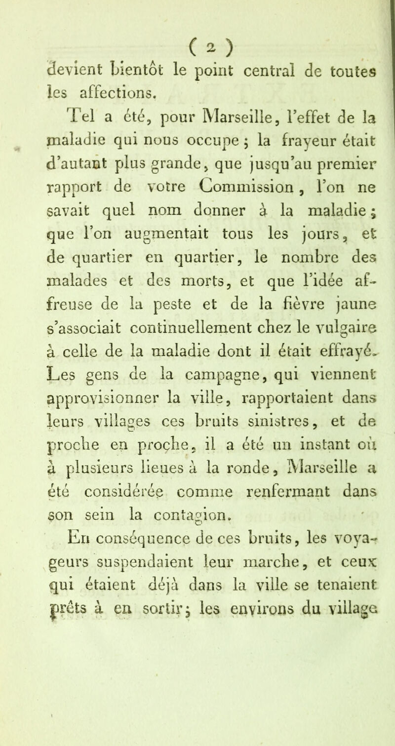 devient bientôt le point central de toutes les affections. Tel a été, pour Marseille, l’effet de la maladie qui nous occupe ; la frayeur était d’autant plus grande, que jusqu’au premier rapport de votre Commission, l’on ne savait quel nom donner à la maladie ; que l’on augmentait tous les jours, et de quartier en quartier, le nombre des malades et des morts, et que l’idée af- freuse de la peste et de la fièvre jaune s’associait continuellement chez le vulgaire à celle de la maladie dont il était effrayé. Les gens de la campagne, qui viennent approvisionner la ville, rapportaient dans leurs villages ces bruits sinistres, et de proche en proche, il a été un instant où à plusieurs lieues à la ronde, IMarseille a été considérée comme renfermant dans son sein la contagion. En conséquence de ces bruits, les voya- geurs suspendaient leur marche, et ceux qui étaient déjà dans la ville se tenaient jjrêts à en sortir, les environs du village