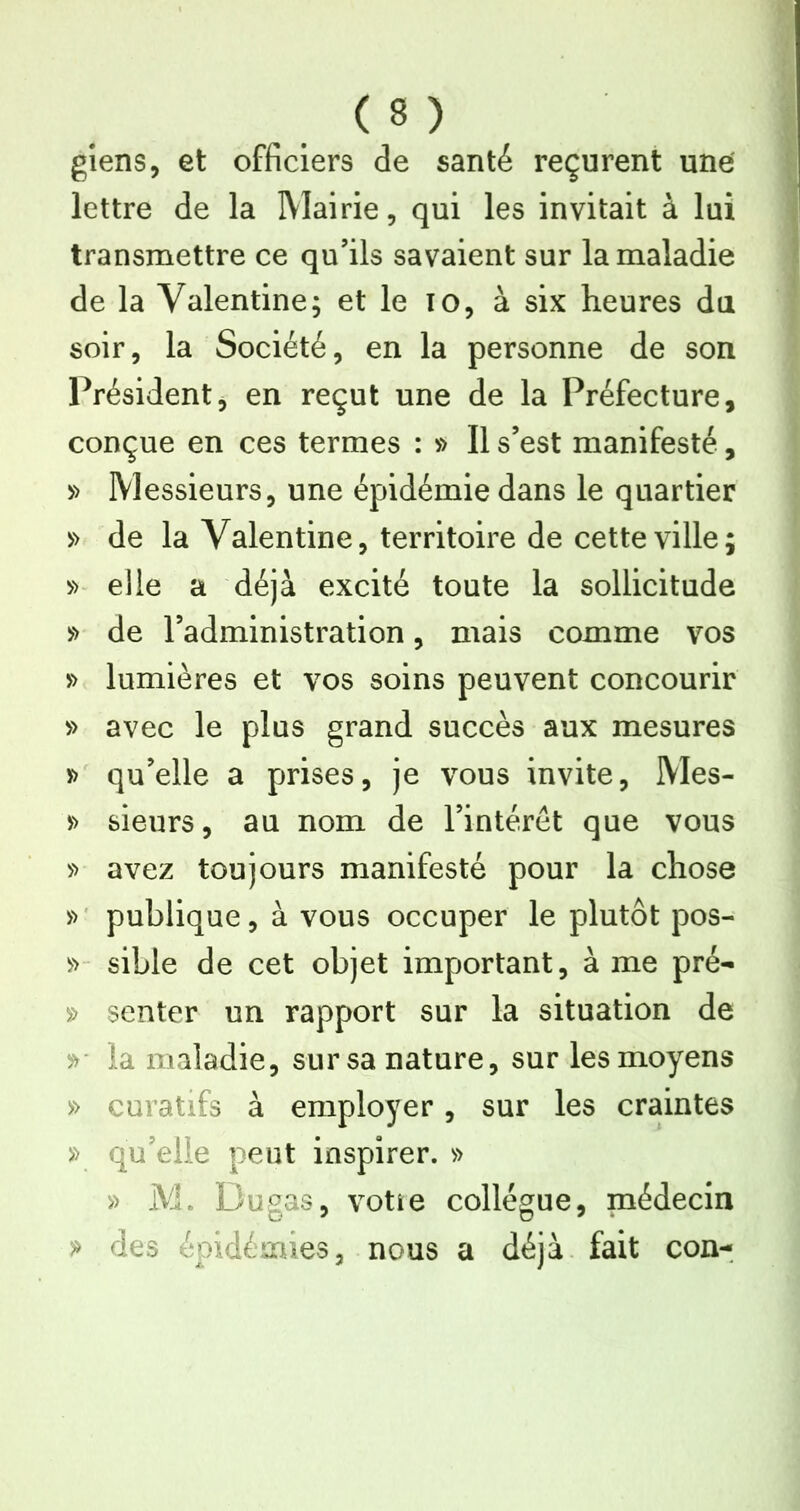 giens, et officiers de santé reçurent une lettre de la Mairie, qui les invitait à lui transmettre ce qu’ils savaient sur la maladie de la Valentine; et le lo, à six heures du soir, la Société, en la personne de son Président, en reçut une de la Préfecture, conçue en ces termes : v> Il s’est manifesté, » Messieurs, une épidémie dans le quartier y> de la Valentine, territoire de cette ville; elle a déjà excité toute la sollicitude '>'> de l’administration, mais comme vos » lumières et vos soins peuvent concourir » avec le plus grand succès aux mesures y> qu’elle a prises, je vous invite, Mes- » sieurs, au nom de l’intérêt que vous 5> avez toujours manifesté pour la chose publique, à vous occuper le plutôt pos- sible de cet objet important, à me pré- » senter un rapport sur la situation de la maladie, sur sa nature, sur les moyens » curatifs à employer, sur les craintes » qu’elle peut inspirer. » » M. Dugas, votîe collègue, médecin ^ des épidémies, nous a déjà, fait con-