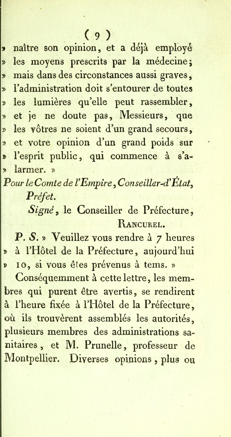 > naître son opinion, et a déjà employé les moyens prescrits par la médecine; » mais dans des circonstances aussi graves, » l’administration doit s’entourer de toutes » les lumières qu’elle peut rassembler, » et je ne doute pas. Messieurs, que » les vôtres ne soient d’un grand secours, » et votre opinion d’un grand poids sur » l’esprit public, qui commence à s’a- larmer. » Pour le Comte de VEmpire, Conseillera^Etat^ Préfet. Signée le Conseiller de Préfecture, Rancurel. P. S. » Veuillez vous rendre à 7 heures à l’Hôtel de la Préfecture, aujourd’hui 10, si vous êtes prévenus à tems. » Conséquemment à cette lettre, les mem- bres qui purent être avertis, se rendirent à l’heure fixée à l’Hôtel de la Préfecture, où ils trouvèrent assemblés les autorités, plusieurs membres des administrations sa- nitaires , et M. Prunelle, professeur de Montpellier. Diverses opinions , plus ou