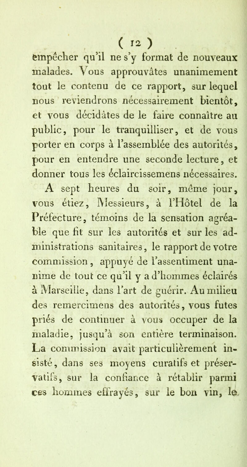 empêcher qu'il ne s’y format de nouveaux malades. Vous approuvâtes unanimement tout le contenu de ce rappjort, sur lequel nous reviendrons nécessairement bientôt, et vous décidâtes de le faire connaître au public, pour le tranquilliser, et de vous porter en corps à l’assemblée des autorités, pour en entendre une seconde lecture, et donner tous les éelaircissemens nécessaires. A sept heures du soir, même jour, vous étiez, IVIessieurs, à l’Hôtel de la Préfecture, témoins de la sensation agréa- ble que fit sur les autorités et sur les ad- ministrations sanitaires, le rapport de votre commission , appuyé de l’assentiment una- nime de tout ce qu’il y a d’hommes éclairés à iVIarseiiie, dans l’art de guérir. Au milieu des remerclmens des autorités, vous fûtes priés de continuer à vous occuper de la maladie, jusqu’à son entière terminaison. La commission avait particulièrement in- sisté , dans ses moyens curatifs et préser- vatifs, sur la confiance à rétablir parmi ces hommes effrayés, sur le bon vin, la