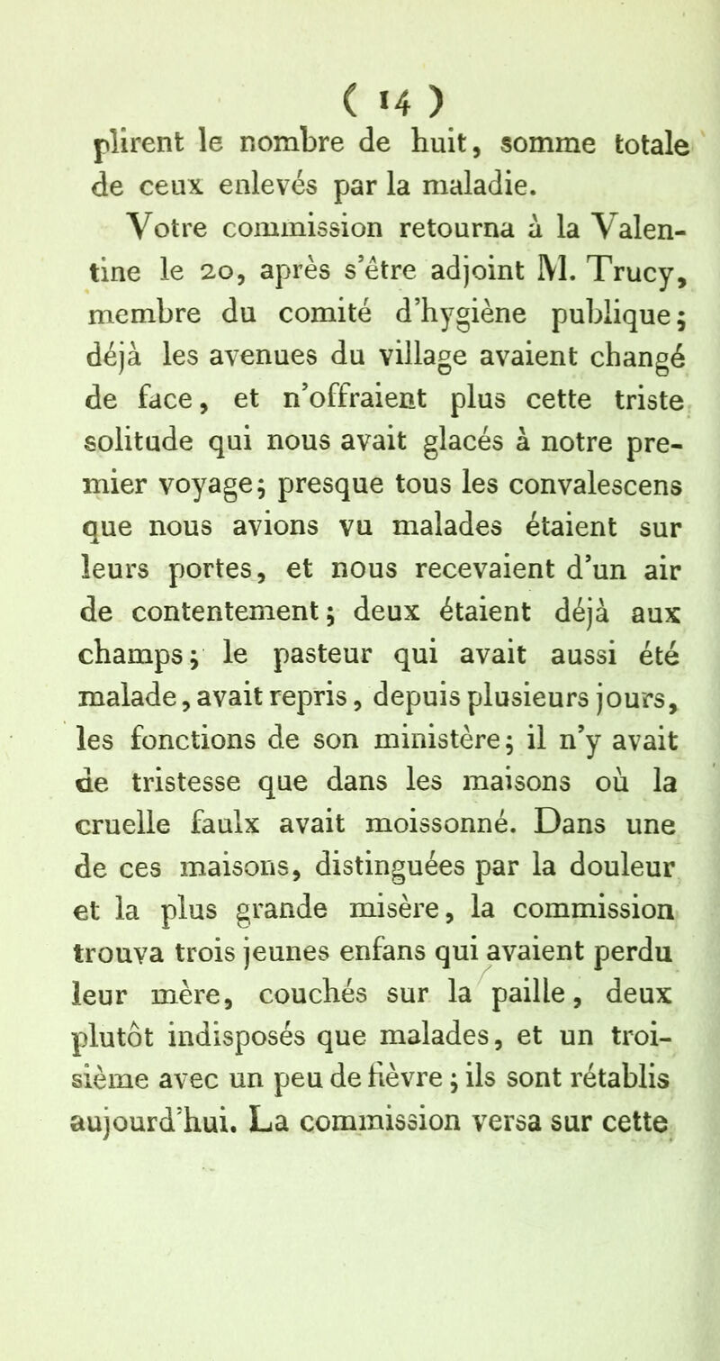 plîrent le nombre de huit, somme totale de ceux enlevés par la maladie. Votre commission retourna à la Valen- tine le 20, après s’être adjoint M. Trucy, membre du comité d’hygiène publique; déjà les avenues du village avaient changé de face, et n’offraient plus cette triste solitude qui nous avait glacés à notre pre- mier voyage; presque tous les convalescens que nous avions vu malades étaient sur leurs portes, et nous recevaient d’un air de contentement; deux étaient déjà aux champs; le pasteur qui avait aussi été malade, avait repris, depuis plusieurs jours, les fonctions de son ministère; il n’y avait de tristesse que dans les maisons où la cruelle faulx avait moissonné. Dans une de ces maisons, distinguées par la douleur et la plus grande misère, la commission trouva trois jeunes enfans qui avaient perdu leur mère, couchés sur la paille, deux plutôt indisposés que malades, et un troi- sième avec un peu de hèvre ; ils sont rétablis aujourd’hui. La commission versa sur cette