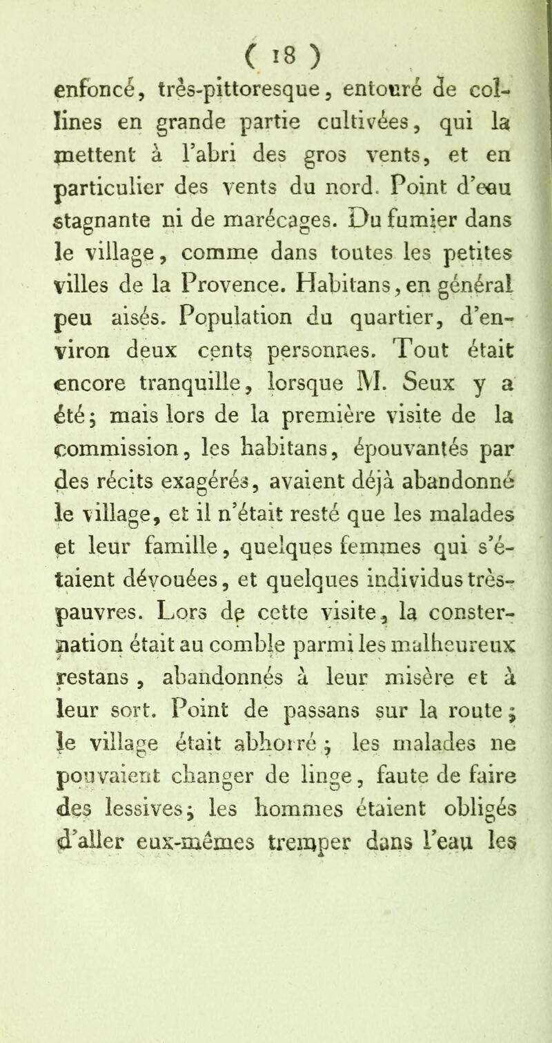 enfoncé, très-pittoresque, entouré (îe col- lines en grande partie cultivées, qui la inettent à l’abri des gros vents, et en particulier des vents du nord. Point d’eau stagnante ni de marécages. Du fumier dans le village, comme dans toutes les petites villes de la Provence. Habitans,en général peu aisés. Population du quartier, d’en- viron deux cents personnes. Tout était encore tranquille, lorsque IVl. Seux y a été ; mais lors de la première visite de la commission, les liabitans, épouvantés par des récits exagérés, avaient déjà abandonné le village, et il n’était resté que les malades et leur famille, quelques femmes qui s’é- taient dévouées, et quelques individus très- pauvres. Lors dp cette visite, la conster- îiation était au comble parmi les malheureux restans , abandonnés à leur misère et à leur sort. Point de passans sur la route ; le village était abhorré ^ les malades ne pouvaient changer de linge, faute de faire des lessives; les hommes étaient obligés d'aller eux-mémes tremper dans Peau les