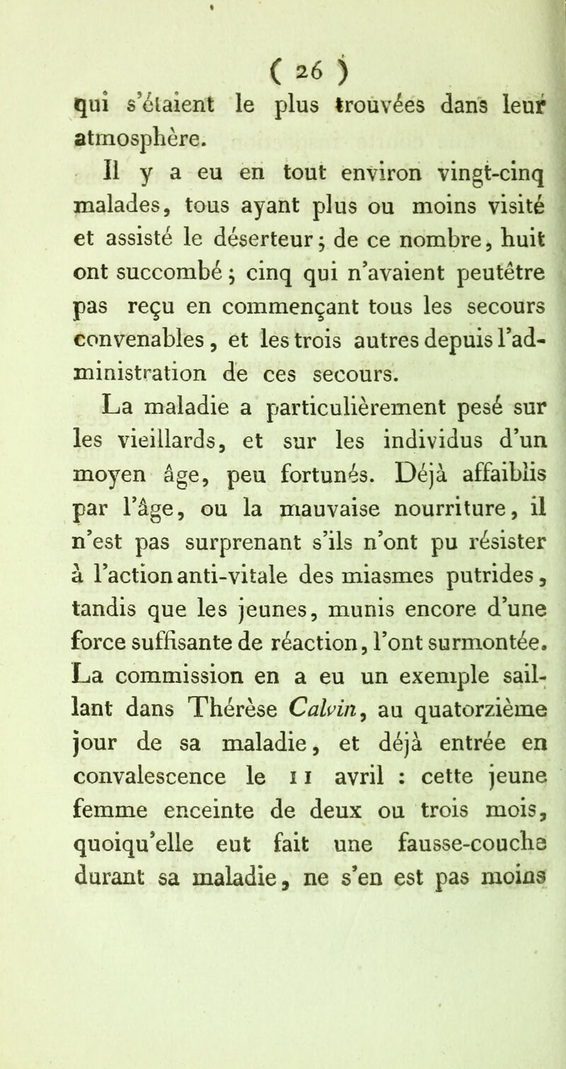 qui s’étalent le plus trouvées dans leur atmosphère. Il y a eu en tout environ vingt-cinq malades, tous ayant plus ou moins visité et assisté le déserteur; de ce nombre, huit ont succombé ; cinq qui n’avaient peutêtre pas reçu en commençant tous les secours convenables, et les trois autres depuis l’ad- ministration de ces secours. La maladie a particulièrement pesé sur les vieillards, et sur les individus d’un moyen âge, peu fortunés. Déjà affaiblis par l’âge, ou la mauvaise nourriture, il n’est pas surprenant s’ils n’ont pu résister à l’action anti-vitale des miasmes putrides, tandis que les jeunes, munis encore d’une force suffisante de réaction, l’ont surmontée. La commission en a eu un exemple sail- lant dans Thérèse Calvin, au quatorzième jour de sa maladie, et déjà entrée en convalescence le 11 avril : cette jeune femme enceinte de deux ou trois mois, quoiqu’elle eut fait une fausse-couche durant sa maladie, ne s’en est pas moins