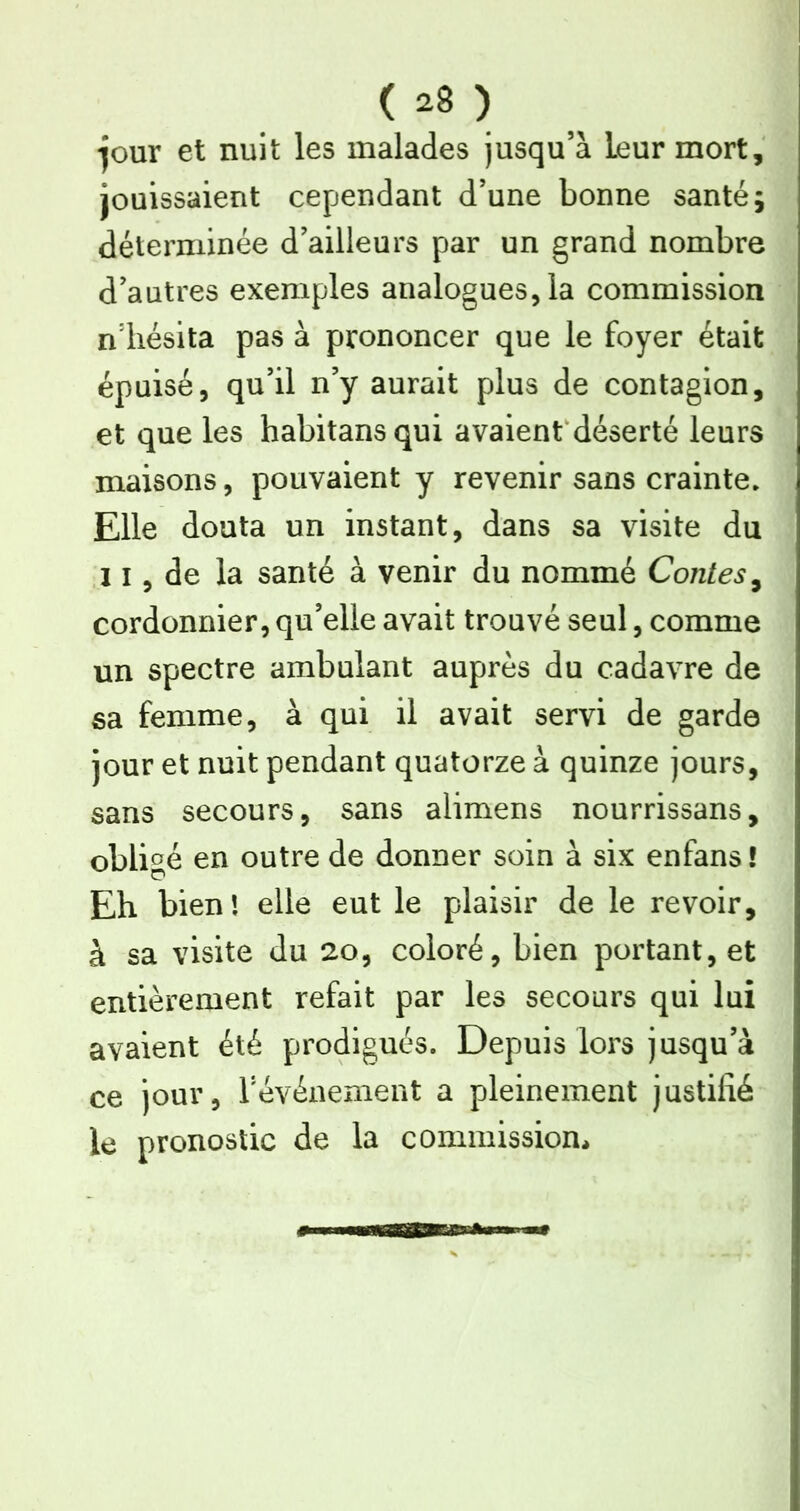 ( ) -jour et nuit les malades Jusqu’à leur mort, jouissaient cependant d’une bonne santé; déterminée d’ailleurs par un grand nombre d’autres exemples analogues, la commission n’iiésita pas à prononcer que le foyer était épuisé, qu’il n’y aurait plus de contagion, et que les habitansqui avaientdéserté leurs maisons, pouvaient y revenir sans crainte. Elle douta un instant, dans sa visite du 11, de la santé à venir du nommé Contes^ cordonnier, qu’elle avait trouvé seul, comme un spectre ambulant auprès du cadavre de sa femme, à qui il avait servi de garde jour et nuit pendant quatorze à quinze jours, sans secours, sans alimens nourrissans, obli<^é en outre de donner soin à six enfans ! Eh bien! elle eut le plaisir de le revoir, à sa visite du 20, coloré, bien portant, et entièrement refait par les secours qui lui avaient été prodigués. Depuis lors jusqu’à ce jour, févénement a pleinement justifié le pronostic de la commission*