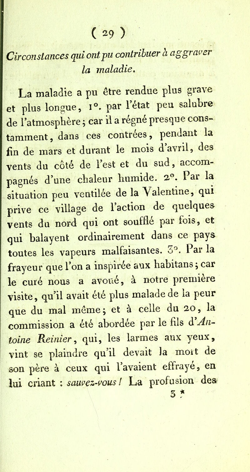 Circonstances qui ont pu contribuer a aggraver la maladie. La maladie a pu être rendue plus grave et plus longue, par l’état peu salubre de l’atmospiière ; car il a régné presque cons- tamment, dans ces contrées, pendant la fin de mars et durant le mois d avril, des vents du côté de l’est et du sud, accom- pagnés d’une chaleur humide, Par la situation peu ventilée de la Valentine, qui prive ce village de 1 action de quelques vents du nord qui ont soufflé par fois, et qui balayent ordinairement dans ce pays toutes les vapeurs malfaisantes. S^. Par la i frayeur que l’on a inspirée aux habitans ^ car le curé nous a avoue, a notre première visite, qu’il avait été plus malade de la peur que du mal meme^ et à celle du 20, la ; commission a été abordée par le fils d An-- I toine Reinier^ qm^ les larmes aux yeux, ! vint se plaindre qu’il devait la mort de son père à ceux qui l’avaient effraye, en lui criant : sawez-vous ! La profusion des 3 ^