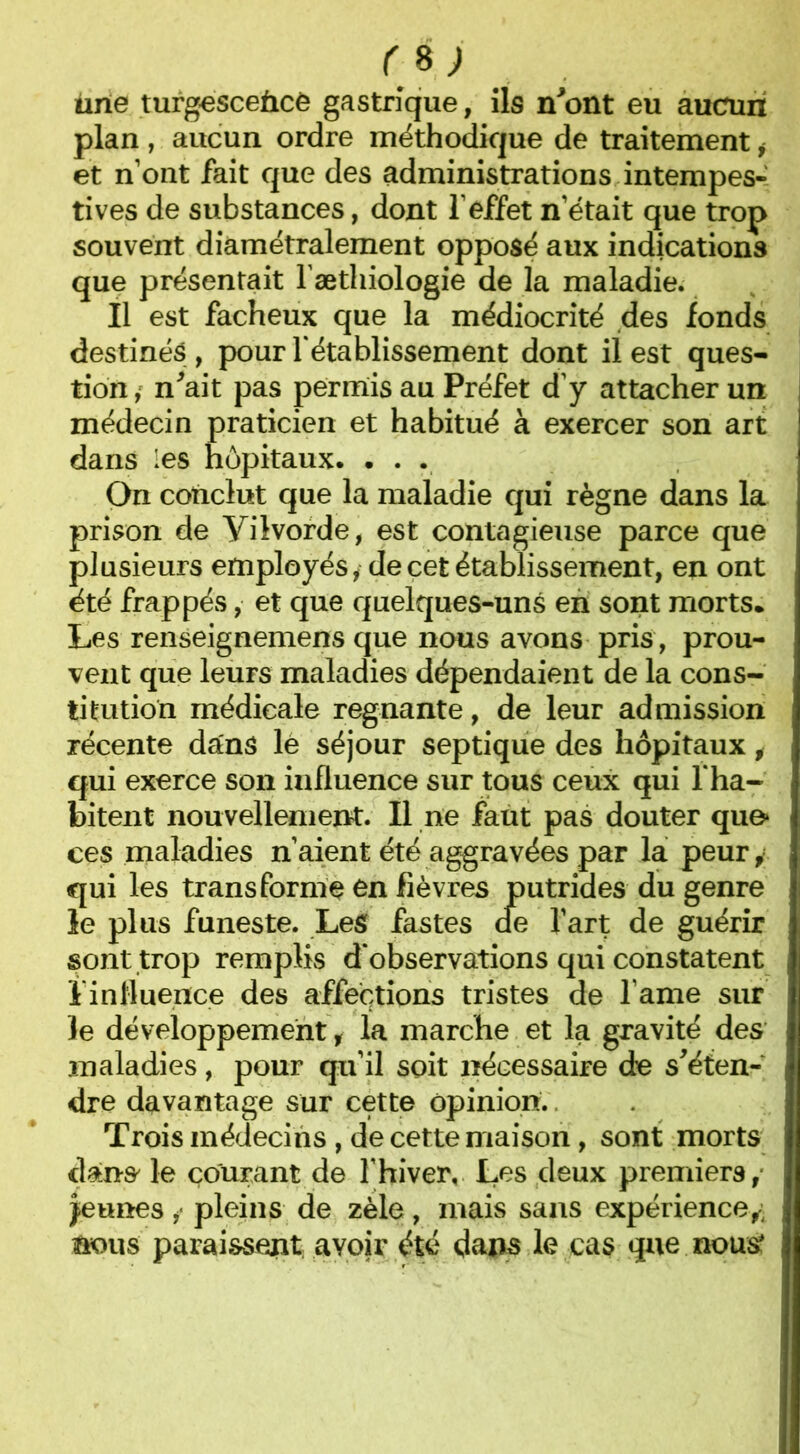 ùrie turgescence gastrique, ils n'ont eu aucun plan , aucun ordre méthodique de traitement i et n’ont fait que des administrations intempes- tives de substances, dont l’effet n’était que trop souvent diamétralement opposé aux indications que présentait l'æthiologie de la maladie. Il est fâcheux que la médiocrité des fonds destinés , pour rétablissement dont il est ques- tion n'ait pas permis au Préfet d’y attacher un médecin praticien et habitué à exercer son art dans les hôpitaux. ... On conclut que la maladie qui règne dans la prison de Yilvorde, est contagieuse parce que plusieurs employés* de cet établissement, en ont été frappés, et que quelques-uns en sont morts. Les renseignemens que nous avons pris, prou- vent que leurs maladies dépendaient de la cons- titution médicale régnante, de leur admission récente dans lé séjour septique des hôpitaux i qui exerce son influence sur tous ceux qui f ha- bitent nouvellement. Il ne faut pas douter que» ces maladies n’aient été aggravées par la peur, qui les transforme en fièvres sont trop remplis d'observations qui constatent ï influence des affections tristes de l ame sur le développement , la marche et la gravité des maladies, pour qu’il soit nécessaire de s'éten- dre davantage sur cette opinion. Trois médecins , de cette maison, sont morts dans le courant de l’hiver. Les deux premiers, jeunes *• pleins de zèle, mais sans expérience,- nous paraissent, avoir été dans le cas que nous* le plus funeste. Les fastes