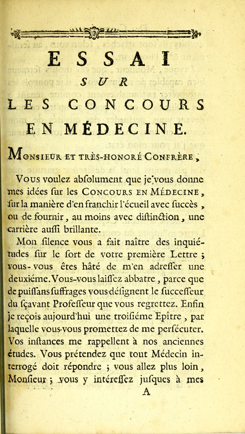 SUR LES CONCOURS EN MÉDECINE. Monsieur et très-honoré Confrère , Vous voulez abfoliiment que je’vous donne mes idées fur les Concours en Médecine , fur la manière d’en franchir l’écueil avec fuccès , ou de fournir, au moins avec diftinûion ^ une carrière auflî brillante. Mon filence vous a fait naître des inquié- tudes fur le fort de votre première Lettre ; vous-vous êtes hâté de m’en adreffer une deuxième.Vous-vous laiffez abbatre, parce que dcpuiflansfuffrages vousdéfîgnent le fucceffeur du fçavant Profeffeur que vous regrettez. Enfin )e reçois aujourd’hui une troifiéme Epître ^ par laquelle vous-vous promettez de me perfécuten Vos inftances me rappellent à nos anciennes études. Vous prétendez que tout Médecin in- terrogé doit répondre \ vous allez plus loin > Monfiem: ^ yous y intéreffez jufques à mes A