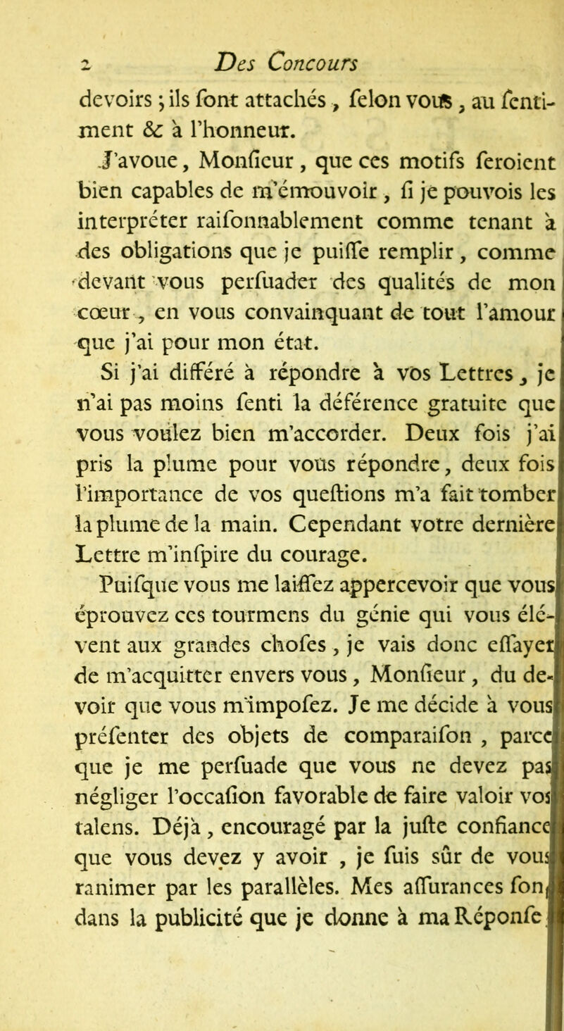 devoirs \ ils font attachés , félon votfi, an fcnti- ment &: a Thonneut. J’avoue, Monficur , que ces motifs feroient bien capables de m’émouvoir , fi je pouvois les interpréter raifonnablement comme tenant a des obligations que je puifie remplir, comme ^devant -vous perfuader des qualités de mon cœuT, en vous convainquant de tout l’amour que j’ai pour mon état. Si j’ai différé à répondre a vos Lettres ^ je n’ai pas moins fenti la déférence gratuite que vous voulez bien m’accorder. Deux fois j’ai pris la plume pour vous répondre, deux fois l’importance de vos queftions m’a fait tomber la plume de la main. Cependant votre dernière Lettre m’infpire du courage. Puifque vous me laiffez appercevoir que vous éprouvez ces tourmens du génie qui vous élé- vent aux grandes chofes, je vais donc eflayet de m’acquitter envers vous, Monfieur, du de- voir que vous m'impofez. Je me décide à vous préfenter des objets de comparaifon , parce que je me perfuade que vous ne devez pas négliger l’occafion favorable de faire valoir vos talens. Déjà, encouragé par la jufte confiance que vous devez y avoir , je fuis sûr de vou^ ranimer par les parallèles. Mes affurances fonj dans la publicité que je donne à maRéponfc