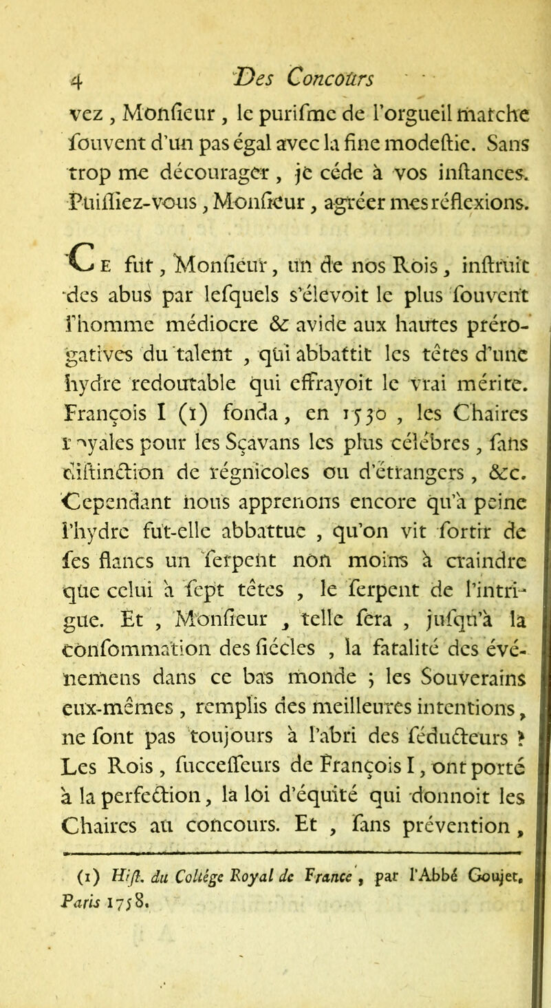 vcz , Monfieur , le purifmc de rorgueil iliatchc fouvent d’un pas égal avec la fine modeftie. Sans trop me décourager, je cède à vos inftances. Pailliez-vous ^ Monfieur, agréer mes réflexions. C E fût, Monfieur, un de nos Rois, inftrùit ‘des abus par lefquels s’élevoit le plus fouv^ent fiiomme médiocre &: avide aux hautes préro- gatives du talent , qüiabbattit les têtes d’une hydre redoutable qui effrayoit le vrai mérite. François I (ï) fonda, en lyyo , les Chaires r -^yales pour les Sçavans les plus célébrés, fans Ctiftindion de régnicoles ou d’étrangers, &c. 'Cependant nous apprenons encore qu’a peine i’hydre fût-elle abbattue , qu’on vit fortrr de fes flancs un Terpeût non moins à craindre qüe celui a fcpt têtes , le ferpent de l’intiv gue. Et , Monfieur telle fera , jufqn’à la Côiifomma'tion des fiécles , la fatalité des évé- neiriens dans ce bas monde \ les Souverains eux-mêmes , remplis des meilleures intentions, ne font pas toujours à l’abri des fédudeurs > Les Rois , fuccelTeurs de François I, ont porté à la perfeftion, là loi d’équité qui donnoit les Chaires au concours. Et , fans prévention, (i) du ColUge 'Royal de Rruncc , par l’Abbé Goujet, Vans 1758.