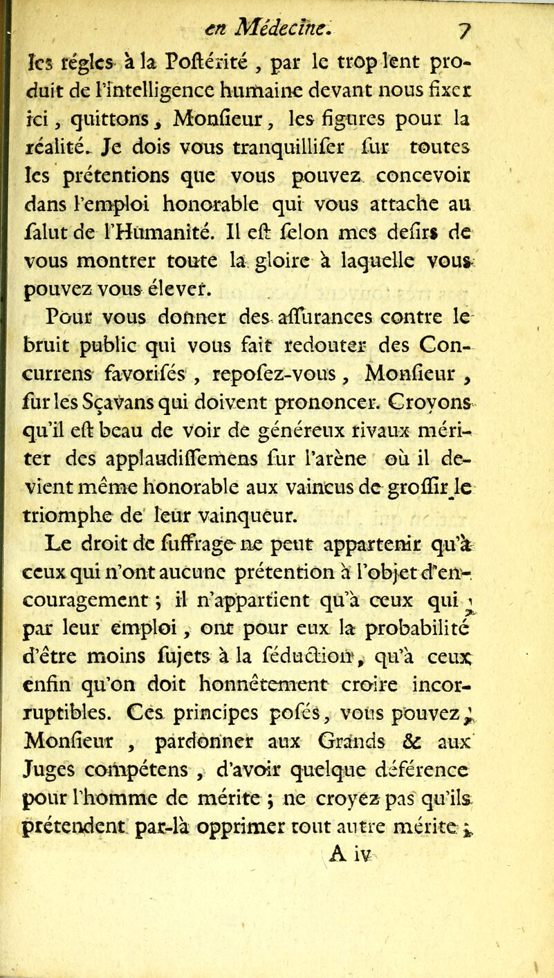 les régies à la Poftérité , par le trop lent pro* duit de l’intelligence humaine devant nous fixer ici, quittons ^ Monfieur, les figures pour la réalité. Je dois vous tranquillifer fur toutes les prétentions que vous pouvez concevoir dans l’emploi honorable qui vous attache au falut de THumanité. Il eft félon mes defirs de vous montrer toute la. gloire k laquelle vous- pouvez vous élever. Pour vous donner des afllirances contre le* bruit public qui vous fait redouter des Con- Gurrens favorifés , repofez-vous , Monfieur , furlesSçaVansqui doivent prononcer. Croyons qu’il eft beau de voir de généreux rivaux méri-^ ter des appîaudiffemens fur l’arène où il de- vient même honorable aux vaincus de groffirJe triomphe de' leur vainqueur. Le droit de fuffrage ne peut appartenir qu’k ceux qui n’ont aucu ne prétention a l’objet d’en-, couragement ; il n’appartient qu’a ceux qui ^ par leur emploi, ont pour eux la probabilité d’être moins fujets à la fédudiorr,^ qu’à ceux enfin qu’on doit honnêtement croire incor- ruptibles. Cès principes pofés, voiis pouvez^ Monfieur , pardonner aux Grands & aux Juges compétens , d’avoir quelque déférence pour rhomme de mérite ; ne croyez pas' qu’ils: prétendent parJà opprimer rout antre mérite A iv