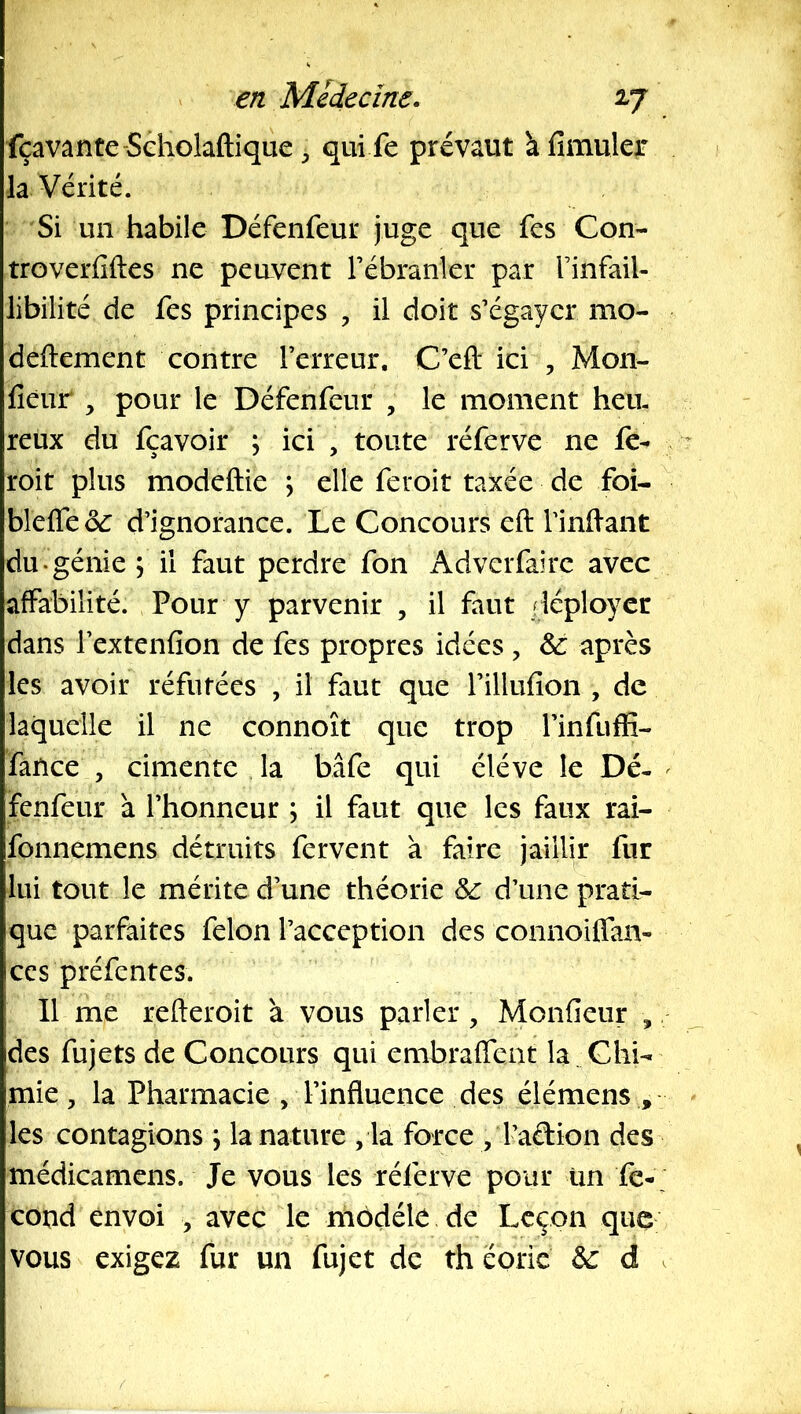 fçavante-Séholaftique, qui fe prévaut à fimuler la Vérité. Si un habile Défenfeur juge que fes Con- troverfiftes ne peavent Fébranler par l’infail- libilité de fes principes , il doit s’égayer mo- deftement contre l’erreur. C’efl: ici , Mon- fieur , pour le Défenfeur , le moment heu, reux du fçavoir ; ici , toute réferve ne fe- roit plus modeftie ; elle feroit taxée de foi- bleffeo^ d’ignorance. Le Concours eft l’inftant du génie \ il faut perdre fon Adverfairc avec affabilité. Pour y parvenir , il faut déployer dans l’extenfion de fes propres idées , & après les avoir réfutées , il faut que rillufion , de laquelle il ne connoît que trop l’infuffi- fatice , cimente la bâfe qui éléve le Dé« ^ fenfeur à l’honneur ; il faut que les faux rai- fonnemens détruits fervent à faire jaillir fur lui tout le mérite d’une théorie & d’une prati- que parfaites félon l’acception des connoiifan- CCS préfentes. Il me refteroit à vous parler , Monfieur , des fujets de Concours qui embraffent la . Chi- mie , la Pharmacie , l’influence des élémens , les contagions , la nature , la force , l’aétion des médicamens. Je vous les réferve pour ün fé- cond envoi , avec le modèle de Leçon que vous exigez fur un fujet de th éoric d .