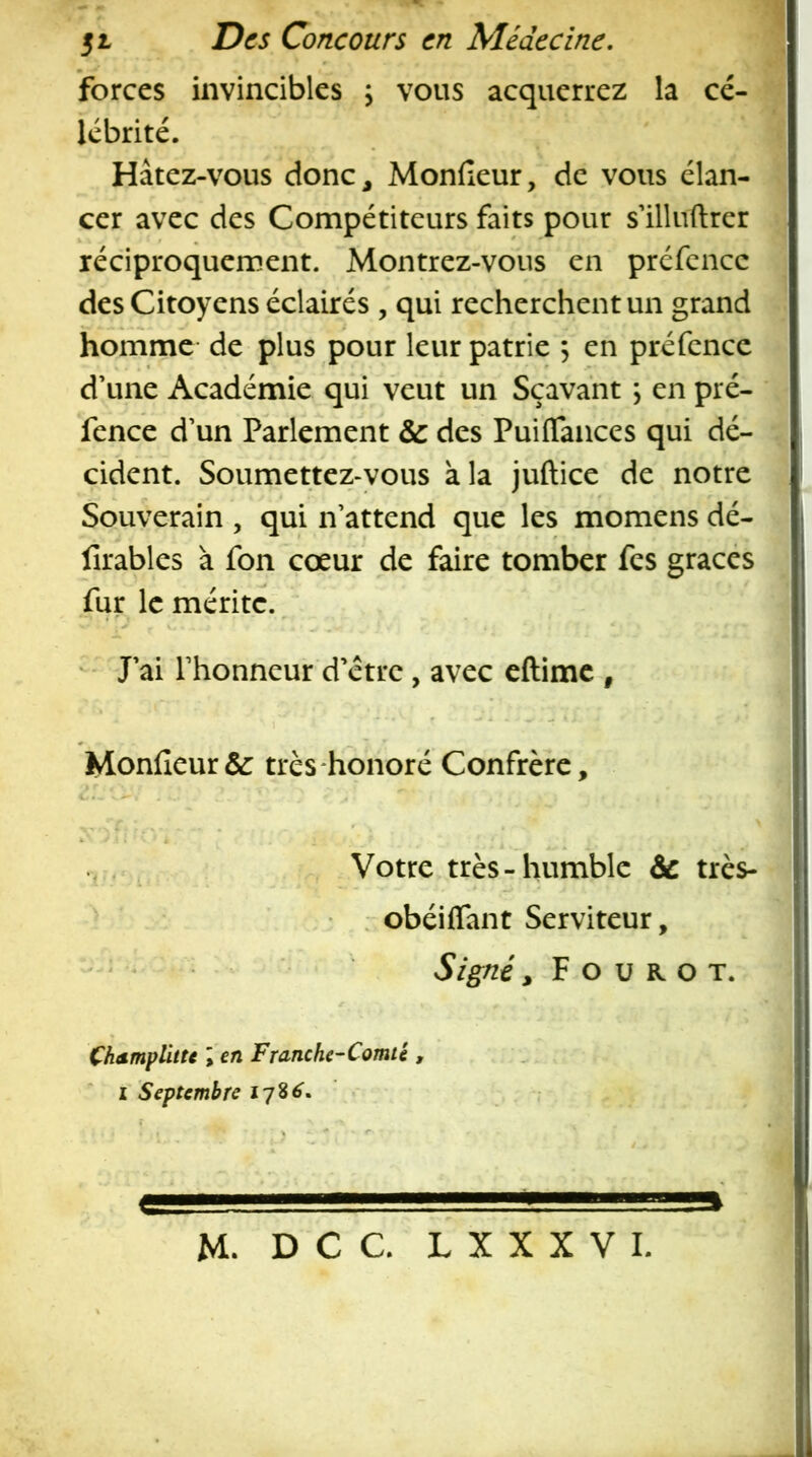 51 Des Concours en Médecine, forces invincibles ; vous acquerrez la cé- lébrité. Hâtez-vous donc, Monfieur, de vous élan- cer avec des Compétiteurs faits pour s’illuftrer réciproquement. Montrez-vous en prcfencc des Citoyens éclairés , qui recherchent un grand homme de plus pour leur patrie , en préfence d’une Académie qui veut un Sçava'nt \ en pré- fence d’un Parlement & des Puiflaiices qui dé- cident. Soumettez-yous à la juftice de notre Souverain , qui n’attend que les momens dé- i lîrables à fon cœur de faire tomber fes grâces fur le mérite. - J’ai l’honneur d’étre, avec eftime , Monfieur& très honoré Confrère, Votre très-humble & très- . obéiifant Serviteur, Signé, F O U R O T. Çhsmplitu \ en Franche-Comté ,  I Septembre * ' M. D C C. L X X X V I.