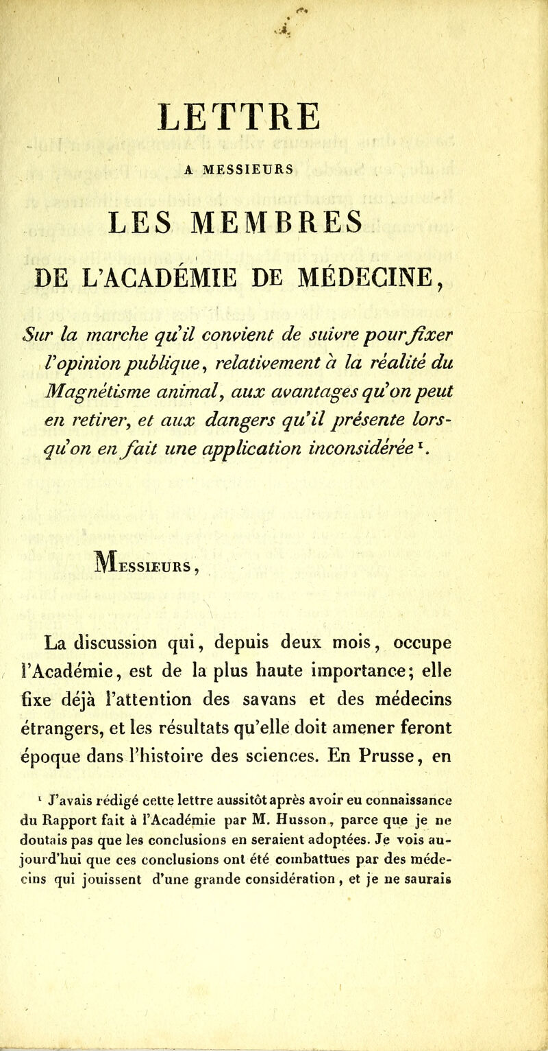 A MESSIEURS LES MEMBRES DE L’ACADÉMIE DE MÉDECINE, Sur la marche quil convient de suivre pourfixer Vopinion publique, relativement a la réalité du Magnétisme animal, aux avantages quon peut en retirer, et aux dangers qu9il présente lors- qu on en fait une application inconsidérée1. Messieurs , La discussion qui, depuis deux mois, occupe l’Académie, est de la plus haute importance; elle fixe déjà l’attention des savans et des médecins étrangers, et les résultats qu’elle doit amener feront époque dans l’histoire des sciences. En Prusse, en 1 J’avais rédigé cette lettre aussitôt après avoir eu connaissance du Rapport fait à l’Académie par M. Husson, parce que je ne doutais pas que les conclusions en seraient adoptées. Je vois au- jourd’hui que ces conclusions ont été combattues par des méde- cins qui jouissent d’une grande considération, et je ne saurais