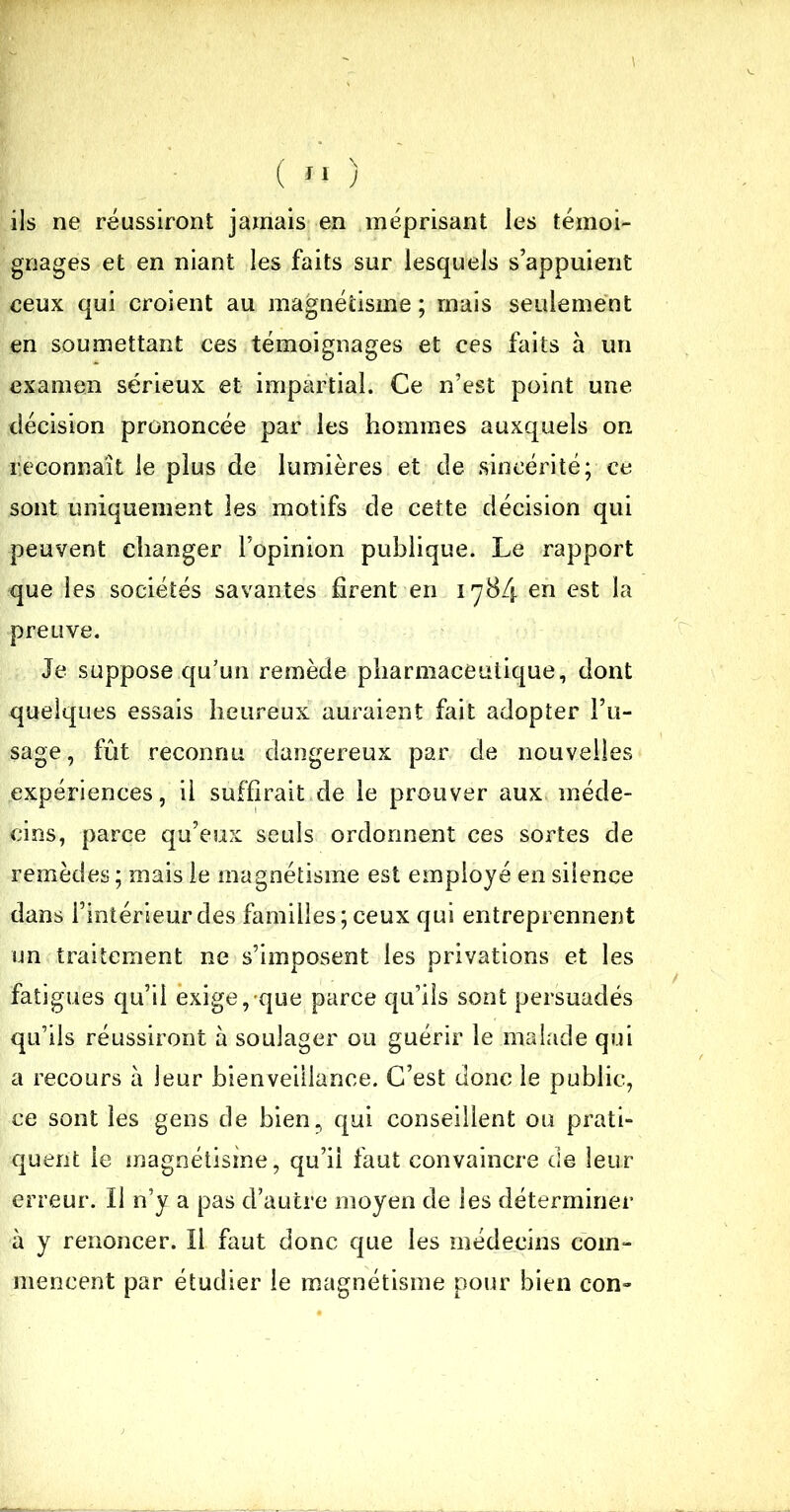 ils ne réussiront jamais en méprisant les témoi- gnages et en niant les faits sur lesquels s’appuient ceux qui croient au magnétisme; mais seulement en soumettant ces témoignages et ces faits à un examen sérieux et impartial. Ce n’est point une décision prononcée par les hommes auxquels on reconnaît le plus de lumières et de sincérité; ce sont uniquement les motifs de cette décision qui peuvent changer L’opinion publique. Le rapport que les sociétés savantes firent en 178/5. en est la preuve. Je suppose qu’un remède pharmaceutique, dont quelques essais heureux auraient fait adopter l’u- sage, fût reconnu dangereux par de nouvelles expériences, il suffirait de le prouver aux méde- cins, parce qu’eux seuls ordonnent ces sortes de remèdes; mais le magnétisme est employé en silence dans l’intérieur des familles; ceux qui entreprennent un traitement ne s’imposent les privations et les fatigues qu’il exige, que parce qu’ils sont persuadés qu’ils réussiront à soulager ou guérir le malade qui a recours à leur bienveillance. C’est donc le public, ce sont les gens de bien, qui conseillent ou prati- quent le magnétisme, qu’il faut convaincre de leur erreur. Il n’y a pas d’autre moyen de les déterminer à y renoncer. Il faut donc que les médecins com- mencent par étudier le magnétisme pour bien con»