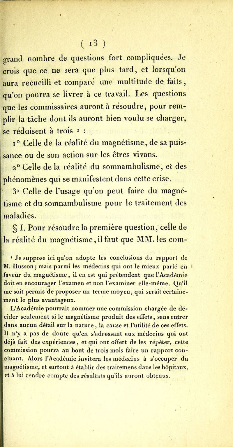 grand nombre de questions fort compliquées. Je crois que ce ne sera que plus tard, et lorsqu’on aura recueilli et comparé une multitude de faits, qu’on pourra se livrer à ce travail. Les questions que les commissaires auront à résoudre, pour rem- plir la tâche dont ils auront bien voulu se charger, I se réduisent à trois 1 : i° Celle de la réalité du magnétisme, de sa puis- sance ou de son action sur les êtres vivans. 20 Celle delà réalité du somnambulisme, et des phénomènes qui se manifestent dans cette crise. 3° Celle de l’usage qu’on peut faire du magné- tisme et du somnambulisme pour le traitement des maladies. § I. Pour résoudre la première question, celle de la réalité du magnétisme, il faut que MM. Jes com- 1 Je suppose ici qu’on adopte les conclusions du rapport de M. Husson ; mais parmi les médecins qui ont le mieux parlé en * faveur du magnétisme, il en est qui prétendent que l’Académie doit en encourager l’examen et non l’examiner elle-même. Qu’il me soit permis de proposer un terme moyen, qui serait certaine- ment le plus avantageux. L’Académie pourrait nommer une commission chargée de dé- cider seulement si le magnétisme produit des effets, sans entrer dans aucun détail sur la nature, la cause et l’utilité de ces effets. Il n’y a pas de doute qu’en s’adressant aux médecins qui ont déjà fait des expériences, et qui ont offert de les répéter, cette commission pourra au bout de trois mois faire un rapport con- cluant. Alors l’Académie invitera les médecins à s’occuper du magnétisme, et surtout à établir des traitemens dans les hôpitaux, et à lui rendre compte des résultats qu’ils auront obtenus.