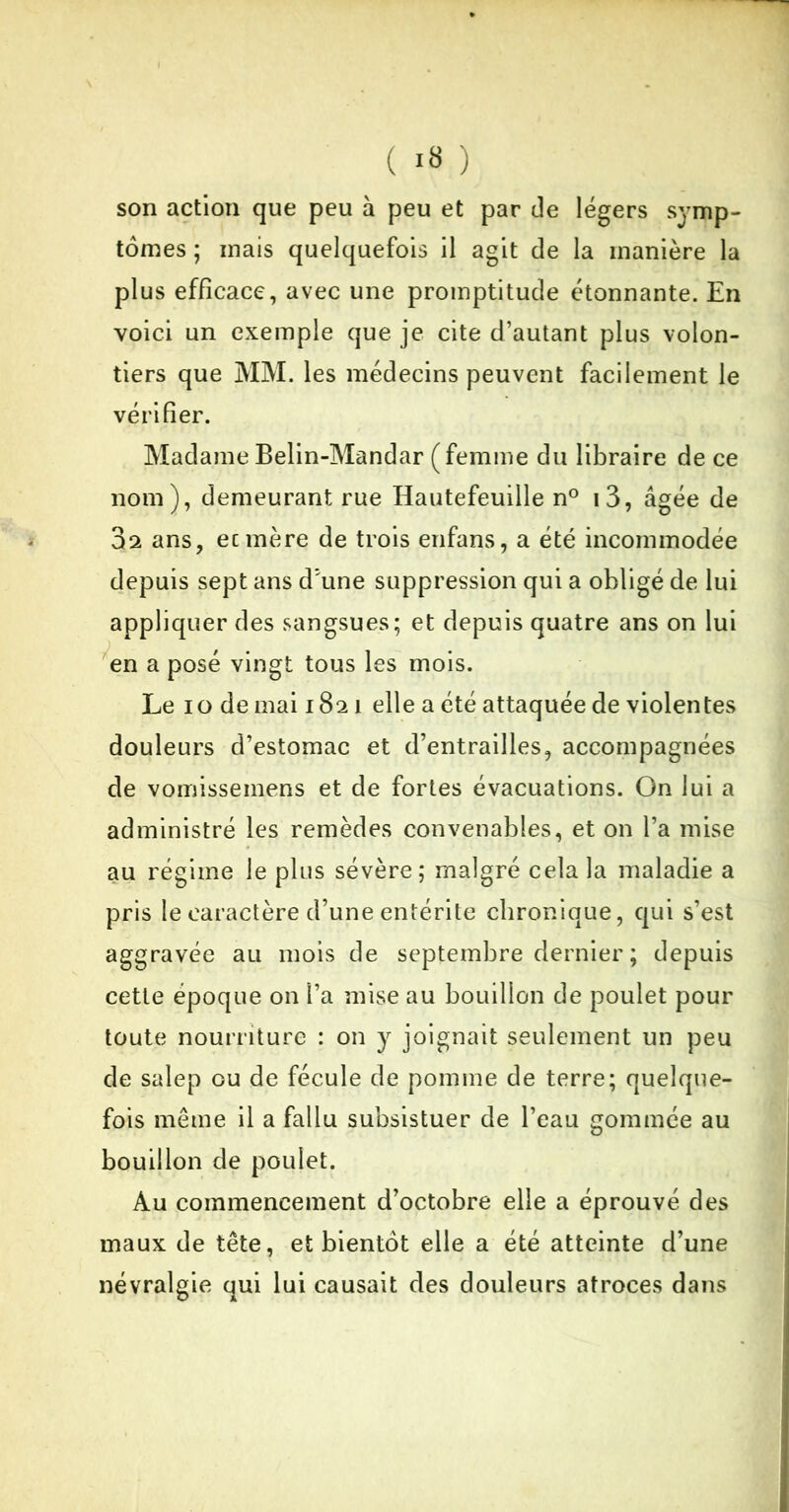 son action que peu à peu et par de légers symp- tômes ; mais quelquefois il agit de la manière la plus efficace, avec une promptitude étonnante. En voici un exemple que je cite d’autant plus volon- tiers que MM. les médecins peuvent facilement le vérifier. MadameBelin-Mandar (femme du libraire de ce nom), demeurant rue Hautefeuille n° i3, âgée de 3a ans, ecmère de trois enfans, a été incommodée depuis sept ans d*une suppression qui a obligé de lui appliquer des sangsues; et depuis quatre ans on lui en a posé vingt tous les mois. Le io de mai i8ai elle a été attaquée de violentes douleurs d’estomac et d’entrailles, accompagnées de vomissemens et de fortes évacuations. On lui a administré les remèdes convenables, et on l’a mise au régime le plus sévère; malgré cela la maladie a pris le caractère d’une entérite chronique, qui s’est aggravée au mois de septembre dernier ; depuis cette époque on l’a mise au bouillon de poulet pour toute nourriture : on y joignait seulement un peu de salep ou de fécule de pomme de terre; quelque- fois même il a fallu subsistuer de l’eau gommée au bouillon de poulet. Au commencement d’octobre elle a éprouvé des maux de tête, et bientôt elle a été atteinte d’une névralgie qui lui causait des douleurs atroces dans