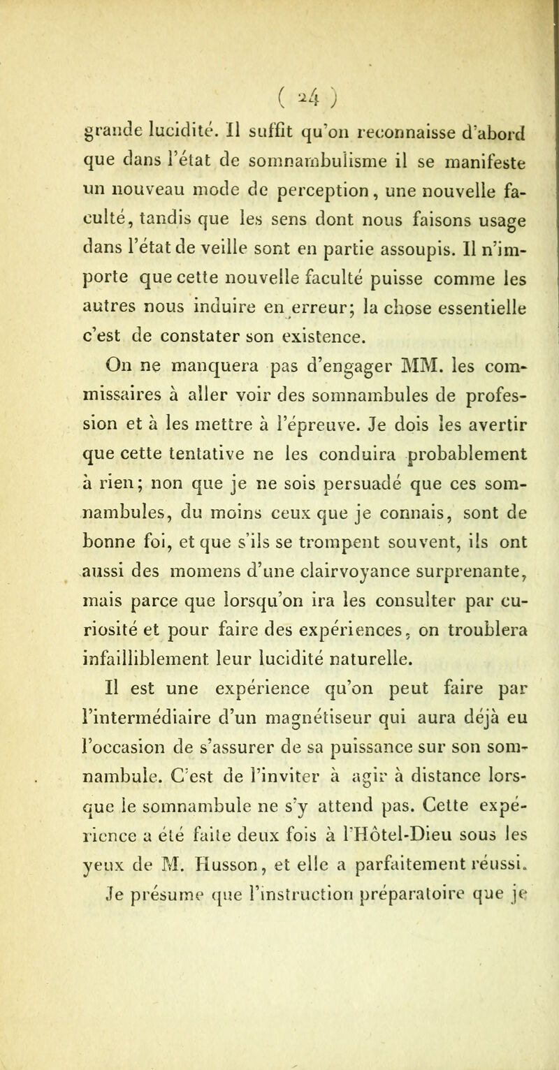 grande lucidité. Il suffit qu’on reconnaisse d’abord que dans l’état de somnambulisme il se manifeste un nouveau mode de perception, une nouvelle fa- culté, tandis que les sens dont nous faisons usage dans l’état de veille sont en partie assoupis. Il n’im- porte que cette nouvelle faculté puisse comme les autres nous induire en erreur; la chose essentielle c’est de constater son existence. On ne manquera pas d’engager MM. les com- missaires à aller voir des somnambules de profes- sion et à les mettre à l’épreuve. Je dois les avertir que cette tentative ne les conduira probablement à rien; non que je ne sois persuadé que ces som- nambules, du moins ceux que je connais, sont de bonne foi, et que s’ils se trompent souvent, iis ont aussi des momens d’une clairvoyance surprenante, mais parce que lorsqu’on ira les consulter par cu- riosité et pour faire des expériences, on troublera infailliblement leur lucidité naturelle. Il est une expérience qu’on peut faire par l’intermédiaire d’un magnétiseur qui aura déjà eu l’occasion de s’assurer de sa puissance sur son som- nambule. C’est de l’inviter à agir à distance lors- que le somnambule ne s’y attend pas. Cette expé- rience a été faite deux fois à l’Hôtel-Dieu sous les yeux de M. Husson, et elle a parfaitement réussi. Je présume que l’instruction préparatoire que je