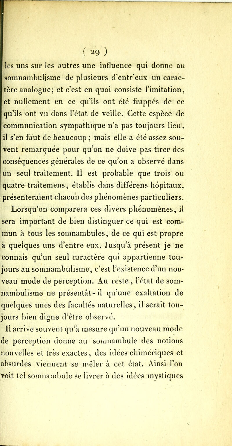 les uns sur les autres une influence qui donne au somnambulisme de plusieurs d’entr’eux un carac- tère analogue; et c’est en quoi consiste l’imitation, et nullement en ce qu’ils ont été frappés de ce qu’ils ont vu dans l’état de veille. Cette espèce de communication sympathique n’a pas toujours lieu, il s’en faut de beaucoup ; mais elle a été assez sou- vent remarquée pour qu’on ne doive pas tirer des conséquences générales de ce qu’on a observé dans un seul traitement. Il est probable que trois ou quatre traitemens, établis dans différens hôpitaux, présenteraient chacun des phénomènes particuliers. Lorsqu’on comparera ces divers phénomènes, il sera important de bien distinguer ce qui est com- mun à tous les somnambules, de ce qui est propre à quelques uns d’entre eux. Jusqu’à présent je ne connais qu’un seul caractère qui appartienne tou- jours au somnambulisme, c’est l’existence d’un nou- veau mode de perception. Au reste, l’état de som- nambulisme ne présentât-il qu’une exaltation de quelques unes des facultés naturelles, il serait tou- jours bien digne d’être observé. Il arrive souvent qu’à mesure qu’un nouveau mode de perception donne au somnambule des notions nouvelles et très exactes, des idées chimériques et absurdes viennent se mêler à cet état. Ainsi l’on voit tel somnambule se livrer à des idées mystiques