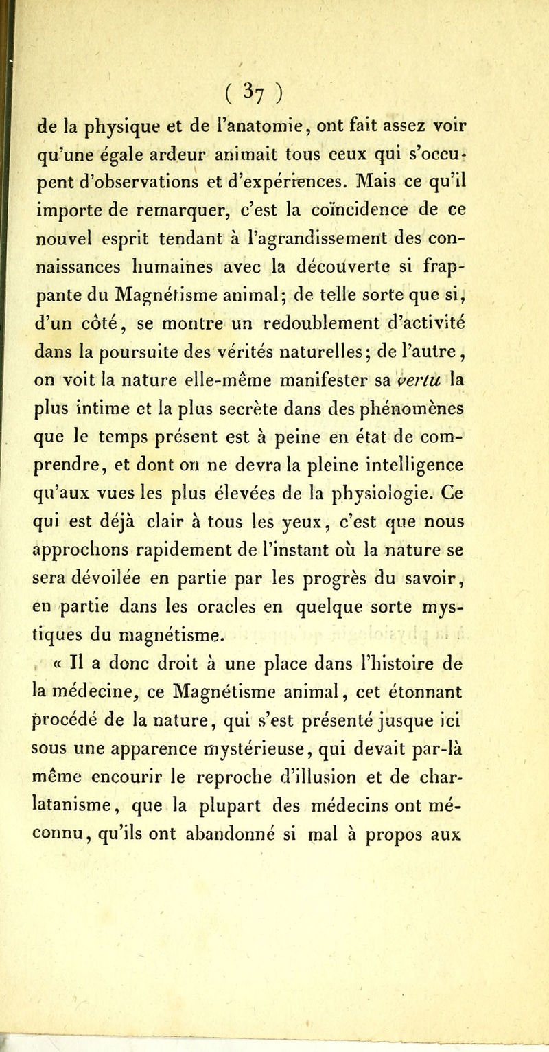 ✓ ' ( 37 ) de la physique et de l’anatomie, ont fait assez voir qu’une égale ardeur animait tous ceux qui s’occu- pent d’observations et d’expériences. Mais ce qu’il importe de remarquer, c’est la coïncidence de ce nouvel esprit tendant à l’agrandissement des con- naissances humaines avec la découverte si frap- pante du Magnétisme animal; de telle sorte que si, d’un côté, se montre un redoublement d’activité dans la poursuite des vérités naturelles; de l’autre, on voit la nature elle-même manifester sa vertu la plus intime et la plus secrète dans des phénomènes que le temps présent est à peine en état de com- prendre, et dont on ne devra la pleine intelligence qu’aux vues les plus élevées de la physiologie. Ce qui est déjà clair à tous les yeux, c’est que nous approchons rapidement de l’instant où la nature se sera dévoilée en partie par les progrès du savoir, en partie dans les oracles en quelque sorte mys- tiques du magnétisme. « Il a donc droit à une place dans l’histoire de la médecine, ce Magnétisme animal, cet étonnant procédé de la nature, qui s’est présenté jusque ici sous une apparence mystérieuse, qui devait par-là même encourir le reproche d’illusion et de char- latanisme, que la plupart des médecins ont mé- connu, qu’ils ont abandonné si mal à propos aux