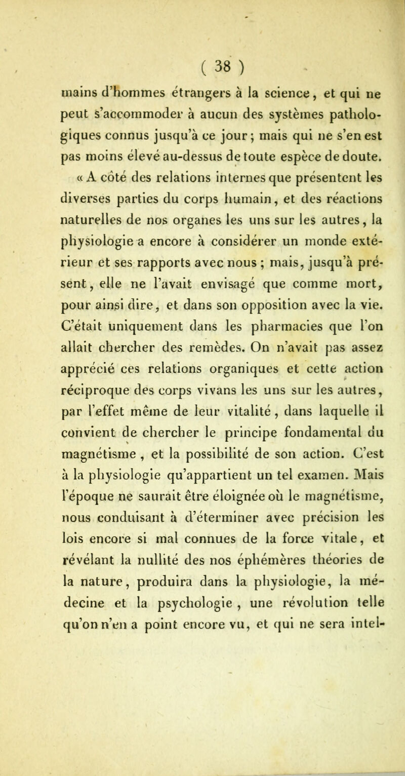 mains d’hommes étrangers à la science, et qui ne peut s’accommoder à aucun des systèmes patholo- giques connus jusqu’à ce jour; mais qui ne s’en est pas moins élevé au-dessus de toute espèce de doute. «A coté des relations internes que présentent les diverses parties du corps humain, et des réactions naturelles de nos organes les uns sur les autres, la physiologie a encore à considérer un monde exté- rieur et ses rapports avec nous ; mais, jusqu’à pré- sent, elle ne l’avait envisagé que comme mort, pour ainsi dire, et dans son opposition avec la vie. C’était uniquement dans les pharmacies que l’on allait chercher des remèdes. On n’avait pas assez apprécié ces relations organiques et cette action réciproque des corps vivans les uns sur les autres, par l’effet même de leur vitalité, dans laquelle il convient de chercher le principe fondamental du magnétisme , et la possibilité de son action. C’est à la physiologie qu’appartient un tel examen. Mais l’époque ne saurait être éloignée où le magnétisme, nous conduisant à d’éterminer avec précision les lois encore si mal connues de la force vitale, et révélant la nullité des nos éphémères théories de la nature, produira dans la physiologie, la mé- decine et la psychologie , une révolution telle qu’on n’en a point encore vu, et qui ne sera intel-