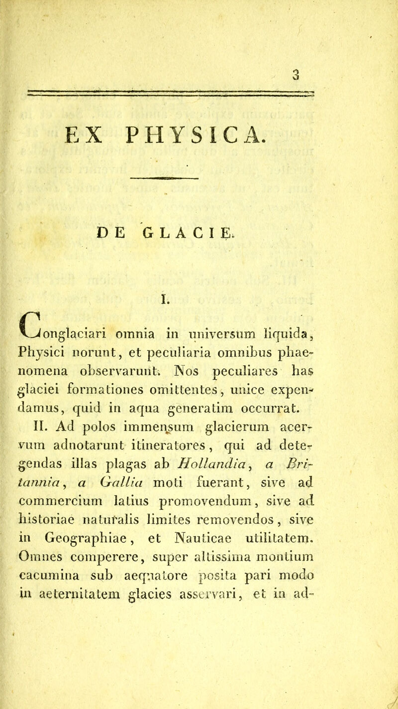 EX PHYSICA. DE GLACIE. I. Conglaciari omnia in universum liquida, Physici norunt, et peculiaria omnibus phae- nomena observarunt; Nos peculiares has glaciei formationes omittentes, unice expen- damus, quid in aqua generatim occurrat. II. Ad polos immensum glacierum acer- vum adnotarunt itineratores, qui ad dete- gendas illas plagas ab Hollandia, a Bri- tannia , a Gallia moti fuerant, sive ad commercium latius promovendum, sive ad historiae natufalis limites removendos, sive in Geographiae, et Nauticae utilitatem. Omnes comperere, super altissima montium cacumina sub aequa tore posita pari modo in aeternitatem glacies asservari, et in ad-