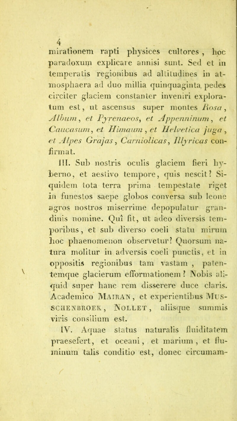 mirationem rapti physices cultores , hoc paradoxuin explicare annisi sunt. Sed et in temperatis regionibus ad altitudines in at- mosphaera ari duo millia quinquaginta pedes circiter glaciem constanter inveniri explora- tum est, ut ascensus super montes hosa, Albam , et Pyrenaeost et Appenninum, et Caucasum, et Himaum , et Helvetica juga, et Alpes Grajas, Carniolicas, Illyricas con- firmat. III. Sub nostris oculis glaciem fieri hy- berno, et aestivo tempore, quis nescit? Si- quidem tota terra prima tempestate riget in funestos saepe globos conversa sub leone agros nostros miserrime depopulatur gran- dinis nomine. Qui fit, ut adeo diversis tem- poribus , et sub diverso coeli statu mirum hoc phaenomenon observetur? Quorsum na- tura molitur in adversis coeli punctis, et in oppositis regionibus tam vastam , paten- temque glacierum efformationem ? Nobis ali- quid super hanc rem disserere duce claris. Academico Mairain, et experientibus Mus- SCHENBROER, Nollet, aliisque summis viris consilium est. IV. Aquae status naturalis fluiditatem praesefert, et oceani, et marium, et flu- minum talis conditio est, donec circumara-